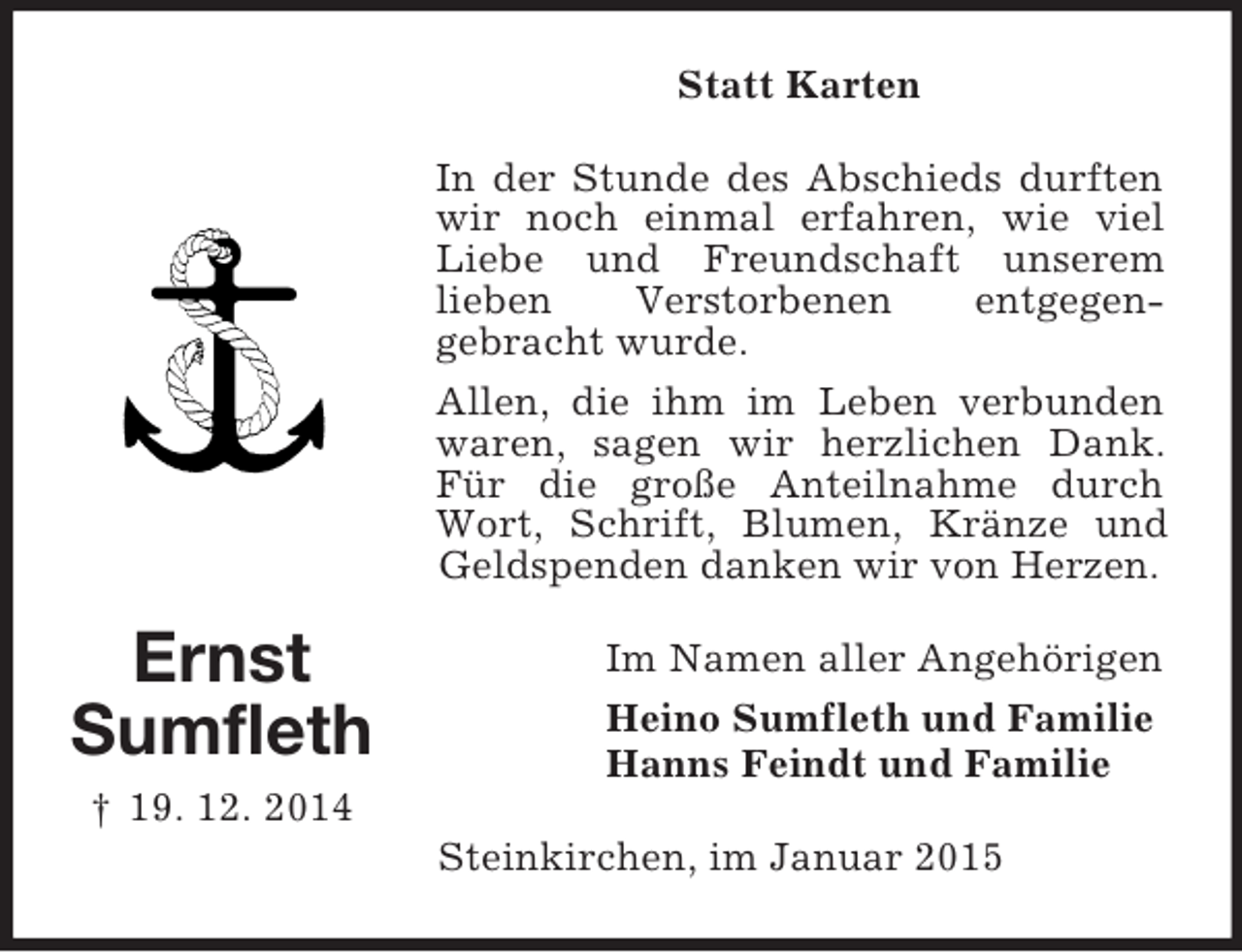 <p>Ernst<br />Sumfleth<br />† 19. 12. 2014<br />Statt Karten<br />In der Stunde des Abschieds durften wir noch einmal erfahren, wie viel Liebe und Freundschaft unserem<br />lieben Verstorbenen entgegen-<br />gebracht wurde.<br />Allen, die ihm im Leben verbunden waren, sagen wir herzlichen Dank. Für die große Anteilnahme durch Wort, Schrift, Blumen, Kränze und Geldspenden danken wir von Herzen.<br />Im Namen aller Angehörigen<br />Heino Sumfleth und Familie<br />Hanns Feindt und Familie<br />Steinkirchen, im Januar 2015</p>