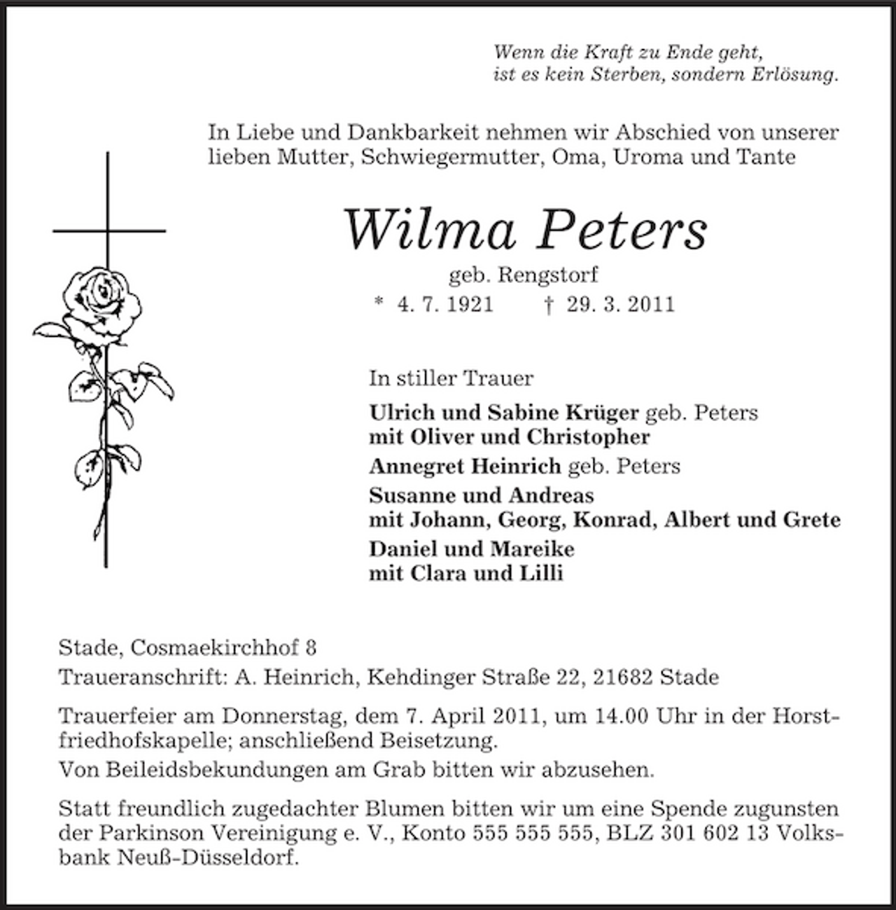 <p>Wenn die Kraft zu Ende geht,<br />ist es kein Sterben, sondern Erlösung.<br />In Liebe und Dankbarkeit nehmen wir Abschied von unserer lieben Mutter, Schwiegermutter, Oma, Uroma und Tante<br />Wilma Peters<br />geb. Rengstorf<br />* 4. 7. 1921 † 29. 3. 2011<br />In stiller Trauer<br />Ulrich und Sabine Krüger geb. Peters<br />mit Oliver und Christopher<br />Annegret Heinrich geb. Peters<br />Susanne und Andreas<br />mit Johann, Georg, Konrad, Albert und Grete<br />Daniel und Mareike<br />mit Clara und Lilli<br />Stade, Cosmaekirchhof 8<br />Traueranschrift: A. Heinrich, Kehdinger Straße 22, 21682 Stade<br />Trauerfeier am Donnerstag, dem 7. April 2011, um 14.00 Uhr in der Horstfriedhofskapelle; anschließend Beisetzung.<br />Von Beileidsbekundungen am Grab bitten wir abzusehen.<br />Statt freundlich zugedachter Blumen bitten wir um eine Spende zugunsten der Parkinson Vereinigung e. V., Konto 555 555 555, BLZ 301 602 13 Volksbank Neuß-Düsseldorf.</p>