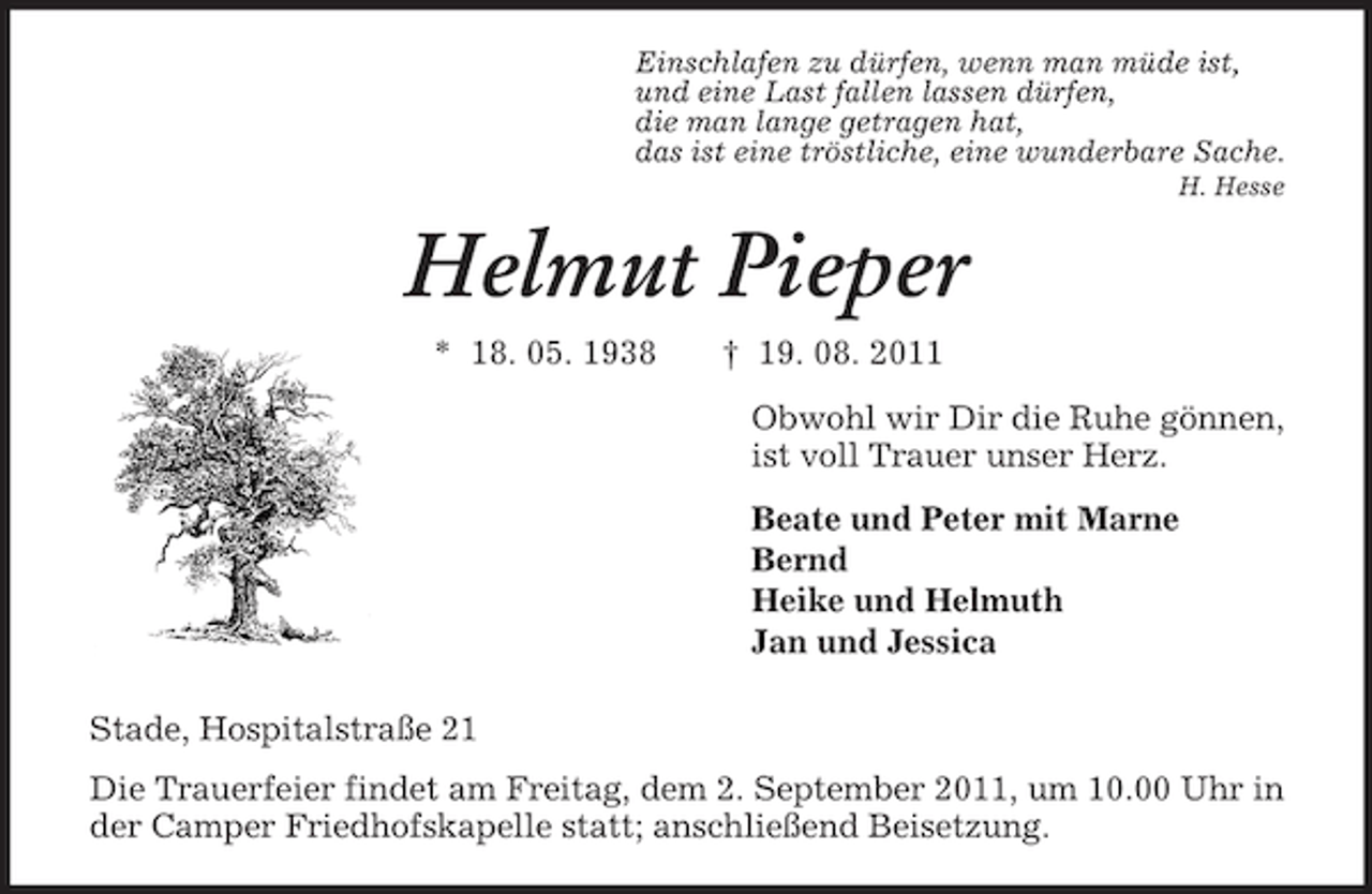 <p>Einschlafen zu dürfen, wenn man müde ist,<br />und eine Last fallen lassen dürfen,<br />die man lange getragen hat,<br />das ist eine tröstliche, eine wunderbare Sache.<br />H. Hesse</p><p>Helmut Pieper<br />* 18. 05. 1938</p><p>† 19. 08. 2011<br />Obwohl wir Dir die Ruhe gönnen,<br />ist voll Trauer unser Herz.<br />Beate und Peter mit Marne<br />Bernd<br />Heike und Helmuth<br />Jan und Jessica</p><p>Stade, Hospitalstraße 21<br />Die Trauerfeier findet am Freitag, dem 2. September 2011, um 10.00 Uhr in<br />der Camper Friedhofskapelle statt; anschließend Beisetzung.</p>