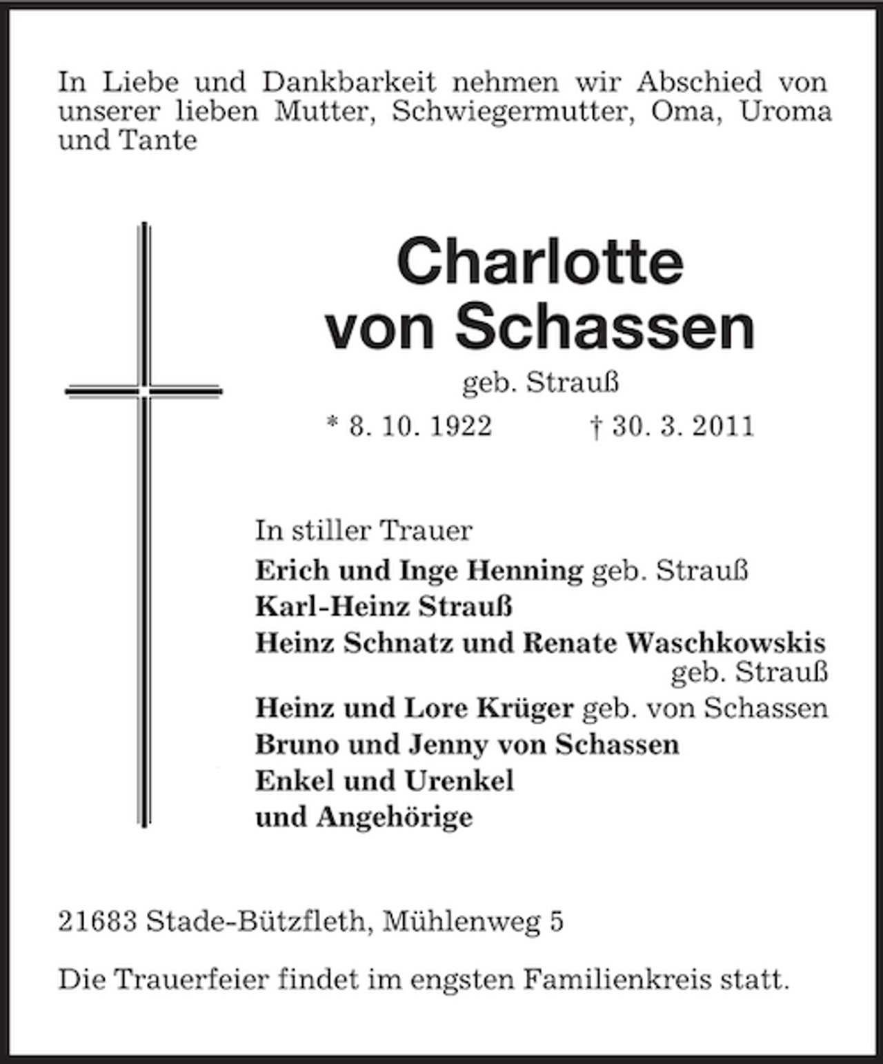 <p>In Liebe und Dankbarkeit nehmen wir Abschied von unserer lieben Mutter, Schwiegermutter, Oma, Uroma und Tante</p>
<p>Charlotte von Schassengeb. Strauß * 8. 10. 1922 † 30. 3. 2011</p>
<p>In stiller Trauer Erich und Inge Henning geb. Strauß Karl-Heinz Strauß Heinz Schnatz und Renate Waschkowskis geb. Strauß Heinz und Lore Krüger geb. von Schassen Bruno und Jenny von Schassen Enkel und Urenkel und Angehörige</p>
<p>21683 Stade-Bützfleth, Mühlenweg 5 Die Trauerfeier findet im engsten Familienkreis statt.</p>