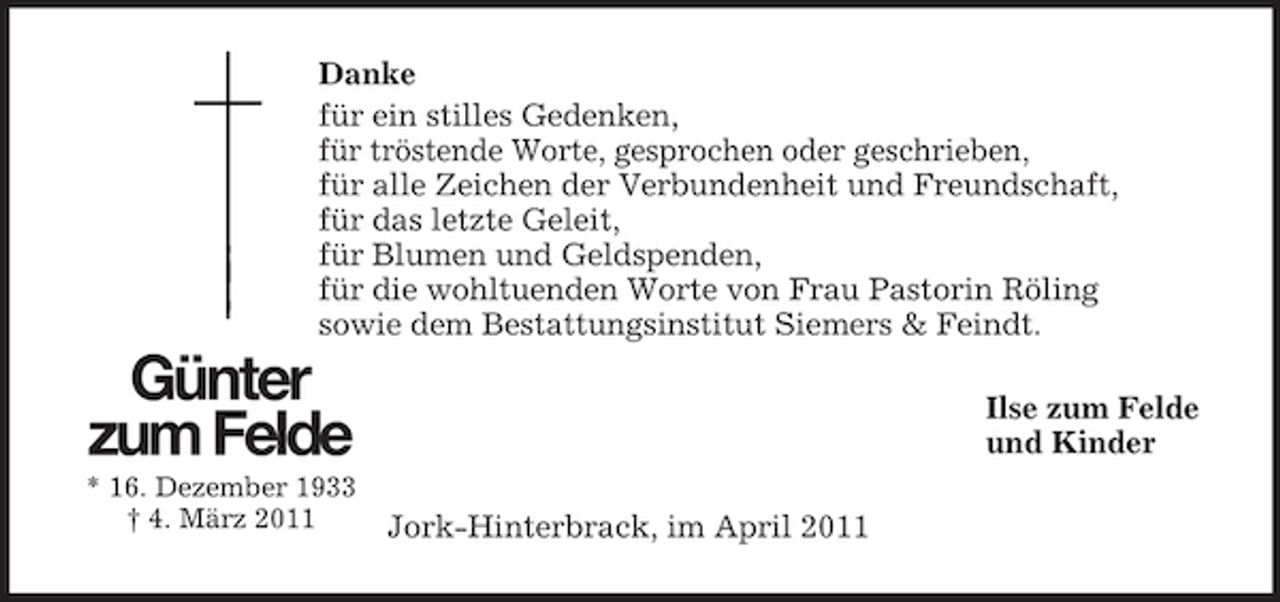 <p>Danke für ein stilles Gedenken, für tröstende Worte, gesprochen oder geschrieben, für alle Zeichen der Verbundenheit und Freundschaft, für das letzte Geleit, für Blumen und Geldspenden, für die wohltuenden Worte von Frau Pastorin Röling sowie dem Bestattungsinstitut Siemers &amp; Feindt.</p><p>Günter zum Felde<br />* 16. Dezember 1933 † 4. März 2011</p><p>Ilse zum Felde und Kinder Jork-Hinterbrack, im April 2011</p>