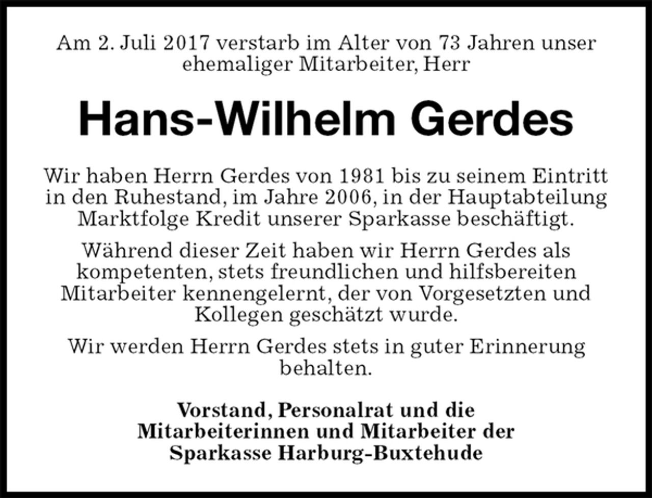 <p>Am 2. Juli 2017 verstarb im Alter von 73 Jahren unser ehemaliger Mitarbeiter, Herr<br />Hans-Wilhelm Gerdes<br />Wir haben Herrn Gerdes von 1981 bis zu seinem Eintritt in den Ruhestand, im Jahre 2006, in der Hauptabteilung Marktfolge Kredit unserer Sparkasse beschäftigt.<br />Während dieser Zeit haben wir Herrn Gerdes als<br />kompetenten, stets freundlichen und hilfsbereiten<br />Mitarbeiter kennengelernt, der von Vorgesetzten und Kollegen geschätzt wurde.<br />Wir werden Herrn Gerdes stets in guter Erinnerung<br />behalten.<br />Vorstand, Personalrat und die<br />Mitarbeiterinnen und Mitarbeiter der<br />Sparkasse Harburg-Buxtehude</p>