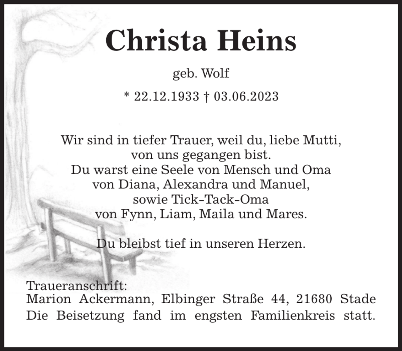 <p>Christa Heins<br />geb. Wolf<br />* 22.12.1933 † 03.06.2023<br />Wir sind in tiefer Trauer, weil du, liebe Mutti,<br />von uns gegangen bist.<br />Du warst eine Seele von Mensch und Oma<br />von Diana, Alexandra und Manuel,<br />sowie Tick-Tack-Oma<br />von Fynn, Liam, Maila und Mares.</p><p>Du bleibst tief in unseren Herzen.<br />Traueranschrift:<br />Marion Ackermann, Elbinger Straße 44, 21680 Stade<br />Die Beisetzung fand im engsten Familienkreis statt.</p>