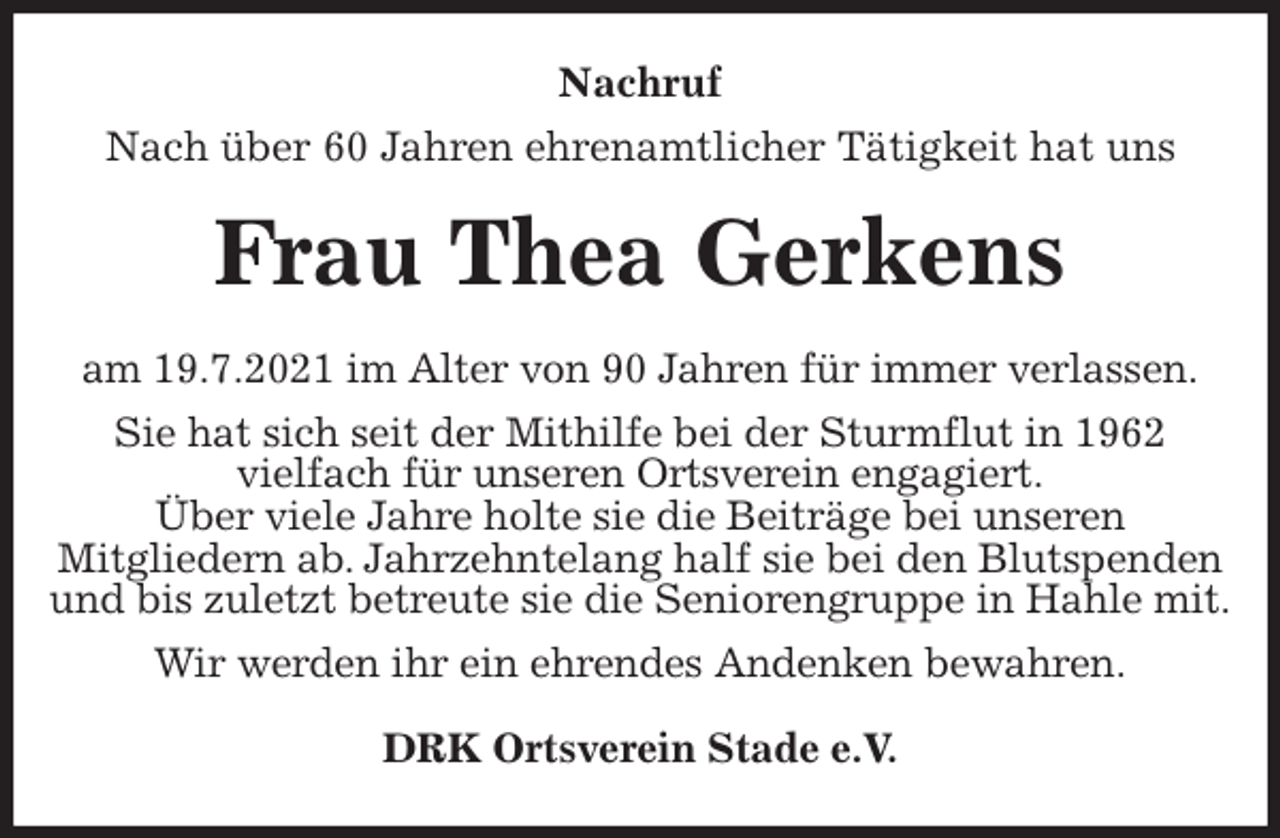 <p>Nachruf<br />Nach über 60 Jahren ehrenamtlicher Tätigkeit hat uns<br />Frau Thea Gerkens<br />am 19.7.2021 im Alter von 90 Jahren für immer verlassen.<br />Sie hat sich seit der Mithilfe bei der Sturmflut in 1962<br />vielfach für unseren Ortsverein engagiert.<br />Über viele Jahre holte sie die Beiträge bei unseren<br />Mitgliedern ab. Jahrzehntelang half sie bei den Blutspenden und bis zuletzt betreute sie die Seniorengruppe in Hahle mit.<br />Wir werden ihr ein ehrendes Andenken bewahren.<br />DRK Ortsverein Stade e.V.</p>