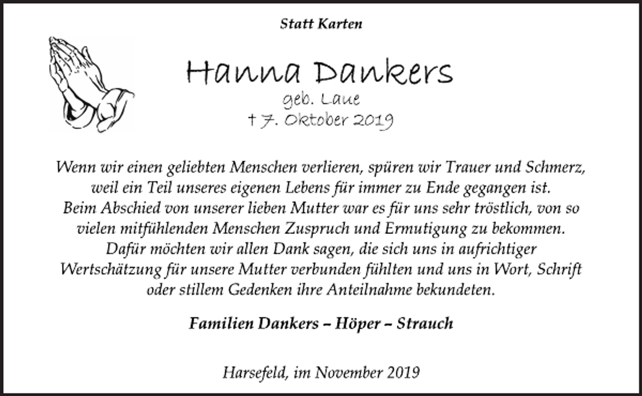<p>Statt Karten<br />Hanna Dankers<br />geb. Laue<br />† 7. Oktober 2019<br />Wenn wir einen geliebten Menschen verlieren, spüren wir Trauer und Schmerz, weil ein Teil unseres eigenen Lebens für immer zu Ende gegangen ist. Beim Abschied von unserer lieben Mutter war es für uns sehr tröstlich, von so vielen mitfühlenden Menschen Zuspruch und Ermutigung zu bekommen. Dafür möchten wir allen Dank sagen, die sich uns in aufrichtiger Wertschätzung für unsere Mutter verbunden fühlten und uns in Wort, Schrift oder stillem Gedenken ihre Anteilnahme bekundeten.<br />Familien Dankers – Höper – Strauch<br />Harsefeld, im November 2019</p>