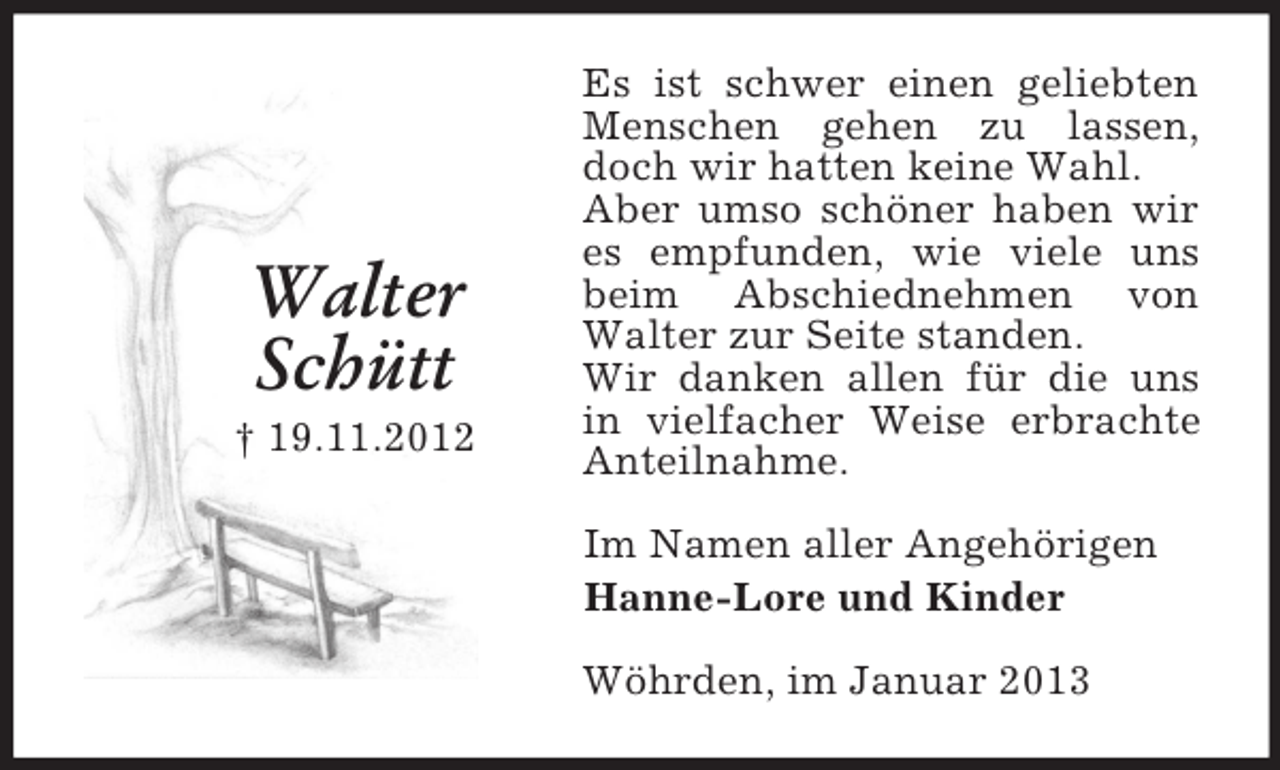 <p>Walter<br />Schütt<br />† 19.11.2012</p><p>Es ist schwer einen geliebten<br />Menschen gehen zu lassen,<br />doch wir hatten keine Wahl.<br />Aber umso schöner haben wir<br />es empfunden, wie viele uns<br />beim Abschiednehmen von<br />Walter zur Seite standen.<br />Wir danken allen für die uns<br />in vielfacher Weise erbrachte<br />Anteilnahme.<br />Im Namen aller Angehörigen<br />Hanne-Lore und Kinder<br />Wöhrden, im Januar 2013</p>