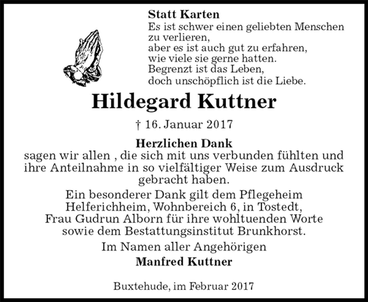 <p>Statt Karten<br />Es ist schwer einen geliebten Menschen<br />zu verlieren,<br />aber es ist auch gut zu erfahren,<br />wie viele sie gerne hatten.<br />Begrenzt ist das Leben,<br />doch unschöpflich ist die Liebe.<br />Hildegard Kuttner<br />† 16. Januar 2017<br />Herzlichen Dank<br />sagen wir allen , die sich mit uns verbunden fühlten und ihre Anteilnahme in so vielfältiger Weise zum Ausdruck gebracht haben.<br />Ein besonderer Dank gilt dem Pflegeheim<br />Helferichheim, Wohnbereich 6, in Tostedt,<br />Frau Gudrun Alborn für ihre wohltuenden Worte<br />sowie dem Bestattungsinstitut Brunkhorst.<br />Im Namen aller Angehörigen<br />Manfred Kuttner</p><p>Buxtehude, im Februar 2017</p>
