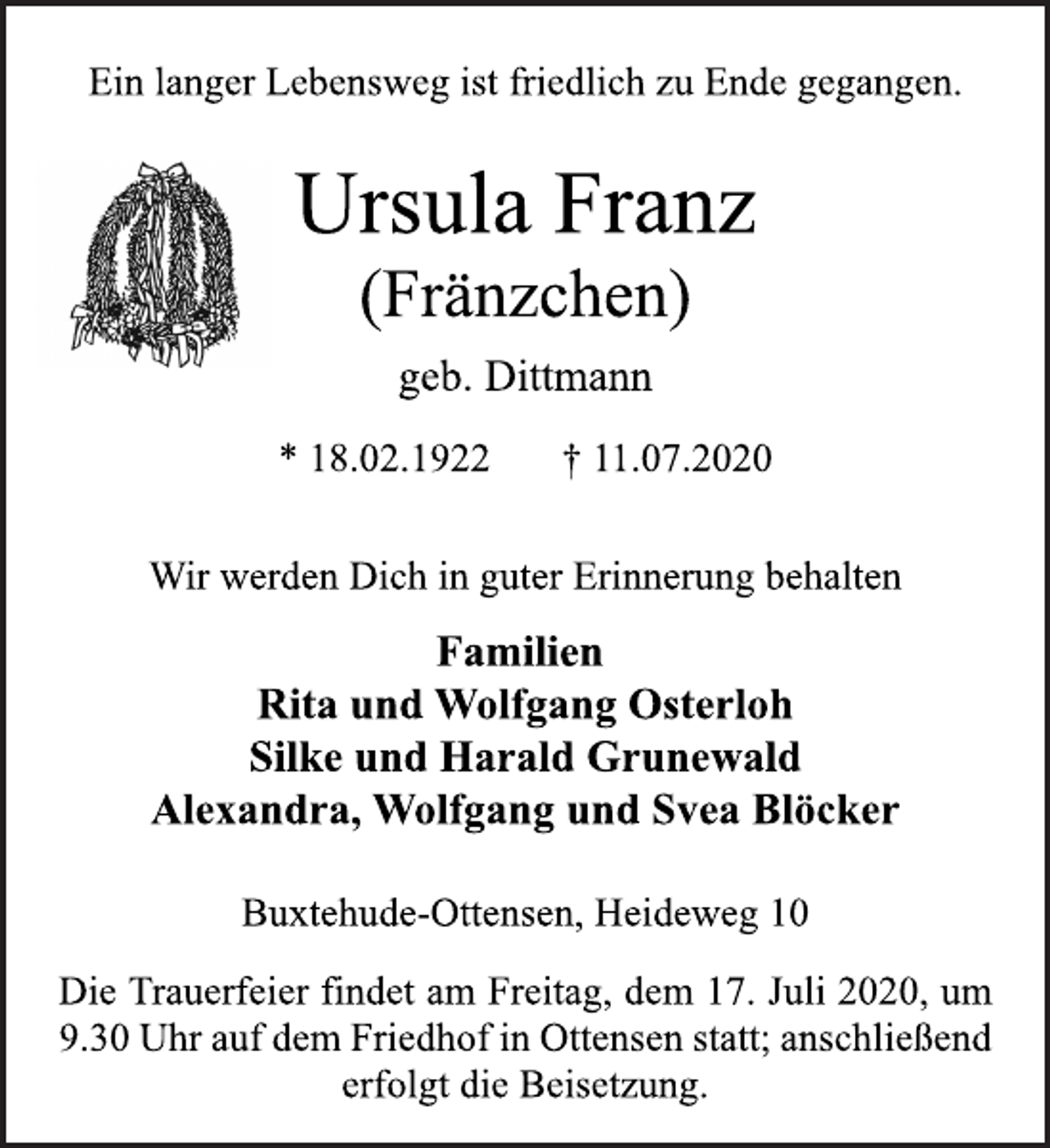 <p>671048Ein langer Lebensweg ist friedlich zu Ende gegangen.<br />geb. Dittmann<br />Ursula Franz<br />(Fränzchen)<br />* 18.02.1922 † 11.07.2020<br />Buxtehude-Ottensen, Heideweg 10<br />Familien<br />Rita und Wolfgang Osterloh<br />Silke und Harald Grunewald<br />Alexandra, Wolfgang und Svea Blöcker<br />Wir werden Dich in guter Erinnerung behalten<br />Die Trauerfeier findet am Freitag, dem 17. Juli 2020, um<br />9.30 Uhr auf dem Friedhof in Ottensen statt; anschließend<br />erfolgt die Beisetzung.</p>