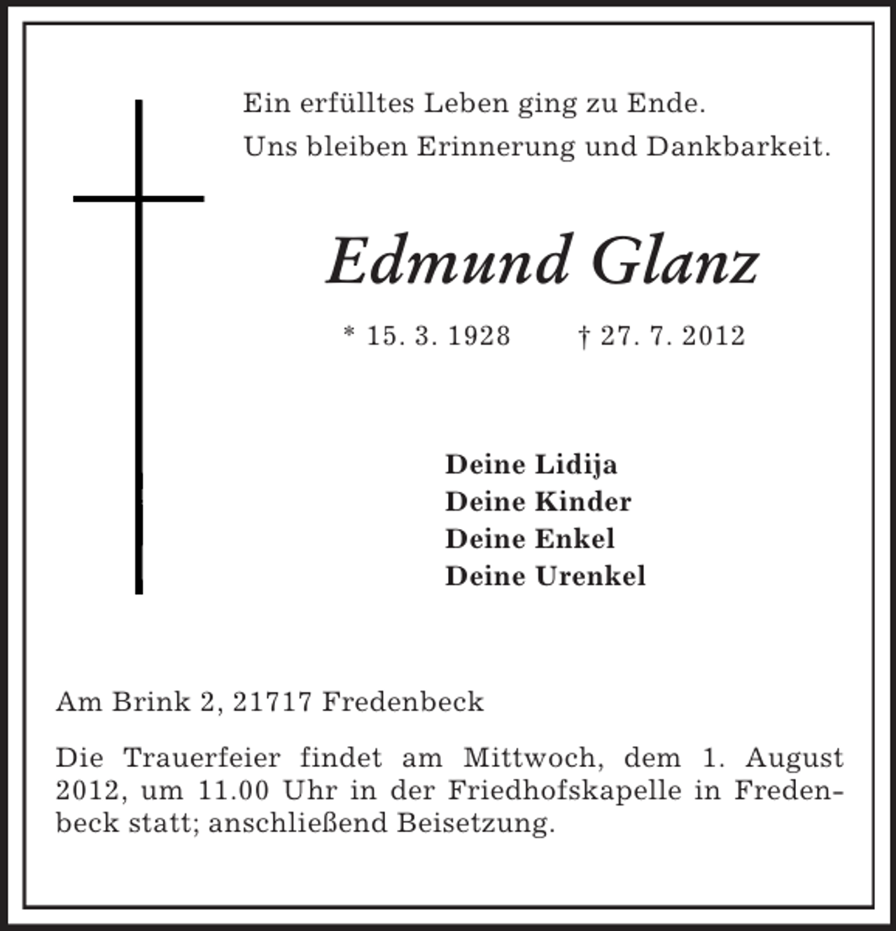 <p>Ein erfülltes Leben ging zu Ende.<br />Uns bleiben Erinnerung und Dankbarkeit.</p><p>Edmund Glanz<br />* 15. 3. 1928</p><p>† 27. 7. 2012</p><p>Deine Lidija<br />Deine Kinder<br />Deine Enkel<br />Deine Urenkel</p><p>Am Brink 2, 21717 Fredenbeck<br />Die Trauerfeier findet am Mittwoch, dem 1. August<br />2012, um 11.00 Uhr in der Friedhofskapelle in Fredenbeck statt; anschließend Beisetzung.</p>