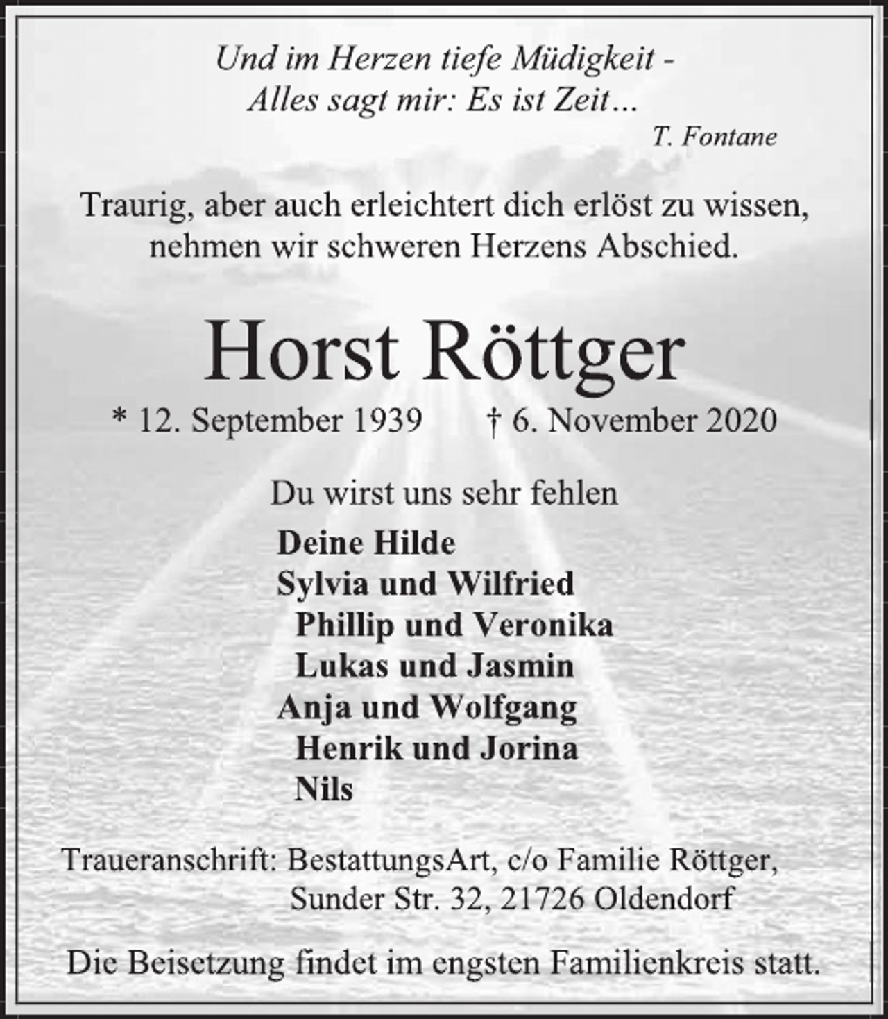 <p>Und im Herzen tiefe Müdigkeit - Alles sagt mir: Es ist Zeit… T. Fontane<br />Traurig, aber auch erleichtert dich erlöst zu wissen, nehmen wir schweren Herzens Abschied.<br />Horst Röttger<br />* 12. September 1939 + 6. November 2020<br />Du wirst uns sehr fehlen<br />Deine Hilde Sylvia und Wilfried<br />Phillip und Veronika<br />Lukas und Jasmin<br />Anja und Wolfgang<br />Henrik und Jorina<br />Nils<br />Traueranschrift: BestattungsArt, c/o Familie Röttger, Sunder Str. 32, 21726 Oldendorf<br />Die Beisetzung findet im engsten Familienkreis statt.</p>