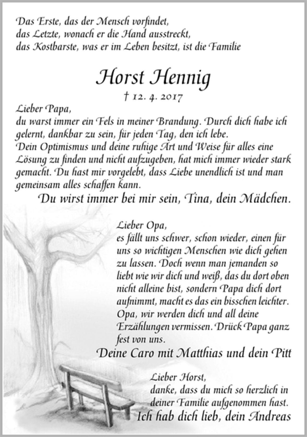 <p>Das Erste, das der Mensch vorfindet,<br />das Letzte, wonach er die Hand ausstreckt,<br />das Kostbarste, was er im Leben besitzt, ist die Familie<br />Horst Hennig<br />† 12. 4. 2017<br />Lieber Papa,<br />du warst immer ein Fels in meiner Brandung. Durch dich habe ich<br />gelernt, dankbar zu sein, für jeden Tag, den ich lebe.<br />Dein Optimismus und deine ruhige Art und Weise für alles eine<br />Lösung zu finden und nicht aufzugeben, hat mich immer wieder stark<br />gemacht. Du hast mir vorgelebt, dass Liebe unendlich ist und man<br />gemeinsam alles schaffen kann.<br />Du wirst immer bei mir sein, Tina, dein Mädchen.<br />Lieber Opa,<br />es fällt uns schwer, schon wieder, einen für<br />uns so wichtigen Menschen wie dich gehen<br />zu lassen. Doch wenn man jemanden so<br />liebt wie wir dich und weiß, das du dort oben<br />nicht alleine bist, sondern Papa dich dort<br />aufnimmt, macht es das ein bisschen leichter.<br />Opa, wir werden dich und all deine<br />Erzählungen vermissen. Drück Papa ganz<br />fest von uns.<br />Deine Caro mit Matthias und dein Pitt<br />Lieber Horst,<br />danke, dass du mich so herzlich in<br />deiner Familie aufgenommen hast.<br />Ich hab dich lieb, dein Andreas</p>