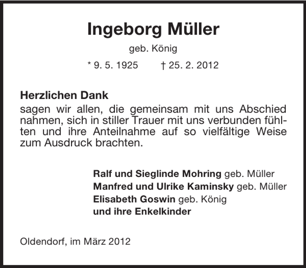 <p>Ingeborg Müller<br />geb. König<br />* 9. 5. 1925</p><p>† 25. 2. 2012</p><p>Herzlichen Dank<br />sagen wir allen, die gemeinsam mit uns Abschied<br />nahmen, sich in stiller Trauer mit uns verbunden fühlten und ihre Anteilnahme auf so vielfältige Weise<br />zum Ausdruck brachten.<br />Ralf und Sieglinde Mohring geb. Müller<br />Manfred und Ulrike Kaminsky geb. Müller<br />Elisabeth Goswin geb. König<br />und ihre Enkelkinder<br />Oldendorf, im März 2012</p>