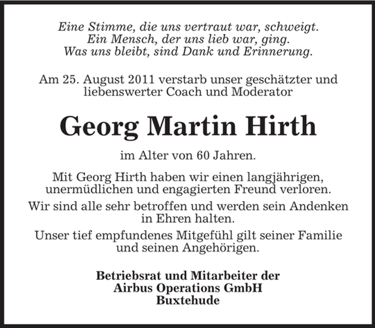 <p>Eine Stimme, die uns vertraut war, schweigt.<br />Ein Mensch, der uns lieb war, ging.<br />Was uns bleibt, sind Dank und Erinnerung.<br />Am 25. August 2011 verstarb unser geschätzter und<br />liebenswerter Coach und Moderator</p><p>Georg Martin Hirth<br />im Alter von 60 Jahren.<br />Mit Georg Hirth haben wir einen langjährigen,<br />unermüdlichen und engagierten Freund verloren.<br />Wir sind alle sehr betroffen und werden sein Andenken<br />in Ehren halten.<br />Unser tief empfundenes Mitgefühl gilt seiner Familie<br />und seinen Angehörigen.<br />Betriebsrat und Mitarbeiter der<br />Airbus Operations GmbH<br />Buxtehude</p>