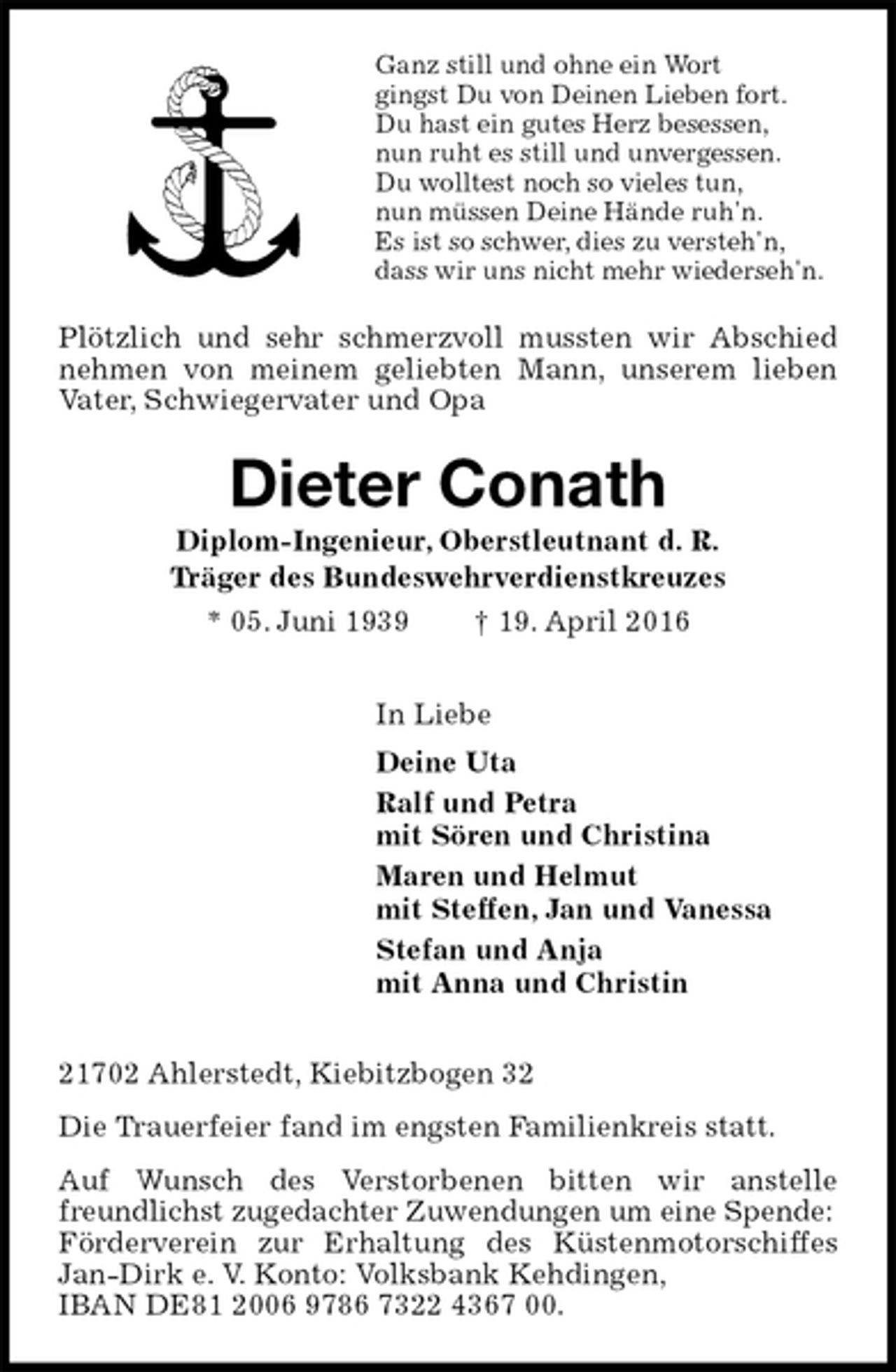 <p>Ganz still und ohne ein Wort<br />gingst Du von Deinen Lieben fort.<br />Du hast ein gutes Herz besessen,<br />nun ruht es still und unvergessen.<br />Du wolltest noch so vieles tun,<br />nun müssen Deine Hände ruh'n.<br />Es ist so schwer, dies zu versteh'n,<br />dass wir uns nicht mehr wiederseh'n.<br />Plötzlich und sehr schmerzvoll mussten wir Abschied nehmen von meinem geliebten Mann, unserem lieben Vater, Schwiegervater und Opa<br />Dieter Conath<br />Diplom-Ingenieur, Oberstleutnant d. R.<br />Träger des Bundeswehrverdienstkreuzes<br />* 05. Juni 1939 † 19. April 2016<br />In Liebe<br />Deine Uta<br />Ralf und Petra<br />mit Sören und Christina<br />Maren und Helmut<br />mit Steffen, Jan und Vanessa<br />Stefan und Anja<br />mit Anna und Christin<br />21702 Ahlerstedt, Kiebitzbogen 32<br />Die Trauerfeier fand im engsten Familienkreis statt.<br />Auf Wunsch des Verstorbenen bitten wir anstelle freundlichst zugedachter Zuwendungen um eine Spende:<br />Förderverein zur Erhaltung des Küstenmotorschiffes Jan-Dirk e. V. Konto: Volksbank Kehdingen,<br />IBAN DE81 2006 9786 7322 4367 00.</p>