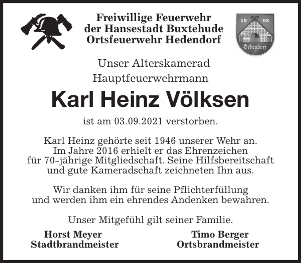 <p>Freiwillige Feuerwehr<br />der Hansestadt Buxtehude<br />Ortsfeuerwehr Hedendorf</p>
<p>Unser Alterskamerad<br />Hauptfeuerwehrmann<br />Karl Heinz Völksen<br />ist am 03.09.2021 verstorben.</p>
<p>Karl Heinz gehörte seit 1946 unserer Wehr an.<br />Im Jahre 2016 erhielt er das Ehrenzeichen<br />für 70-jährige Mitgliedschaft. Seine Hilfsbereitschaft und gute Kameradschaft zeichneten Ihn aus.</p>
<p>Wir danken ihm für seine Pflichterfüllung<br />und werden ihm ein ehrendes Andenken bewahren.</p>
<p>Unser Mitgefühl gilt seiner Familie.<br />Horst Meyer Timo Berger<br />Stadtbrandmeister Ortsbrandmeister</p>
