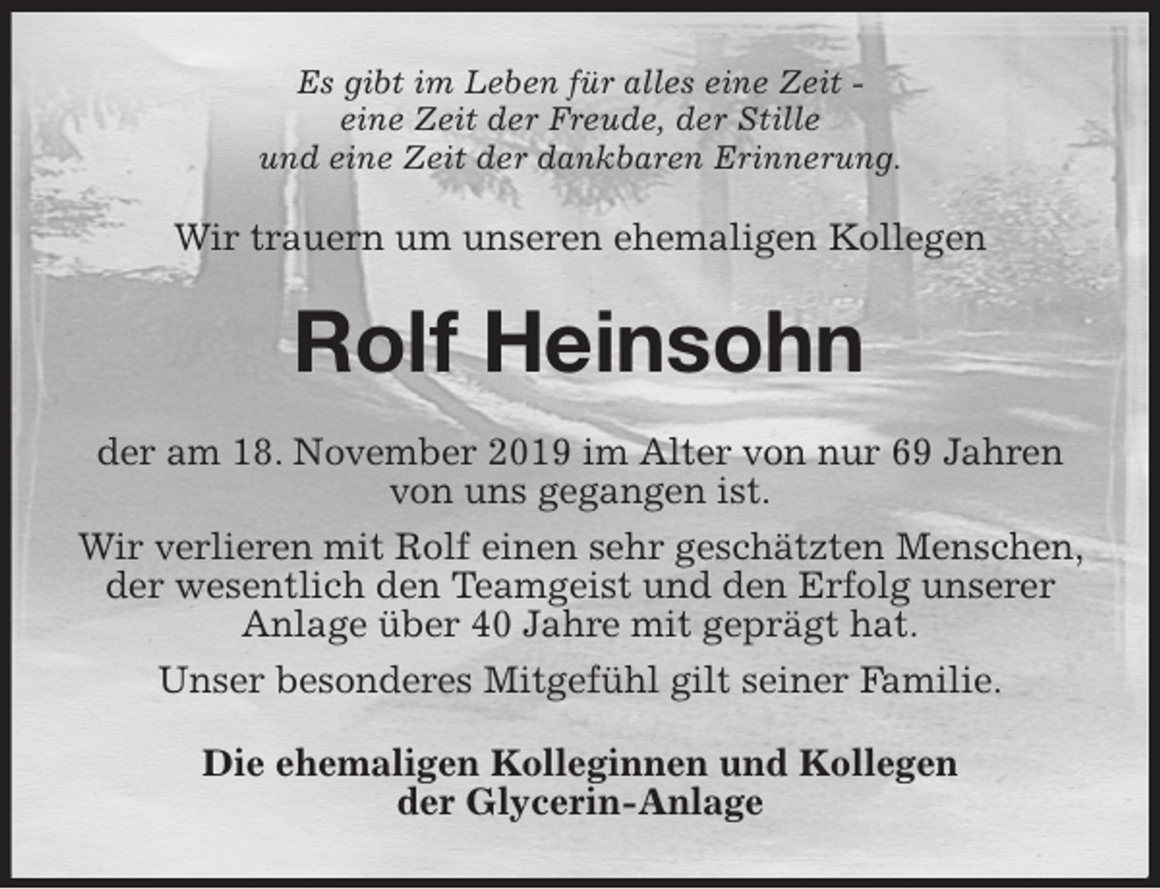 <p>Es gibt im Leben für alles eine Zeit -<br />eine Zeit der Freude, der Stille<br />und eine Zeit der dankbaren Erinnerung.<br />Wir trauern um unseren ehemaligen Kollegen<br />Rolf Heinsohn<br />der am 18. November 2019 im Alter von nur 69 Jahren von uns gegangen ist.<br />Wir verlieren mit Rolf einen sehr geschätzten Menschen, der wesentlich den Teamgeist und den Erfolg unserer Anlage über 40 Jahre mit geprägt hat.<br />Unser besonderes Mitgefühl gilt seiner Familie.<br />Die ehemaligen Kolleginnen und Kollegen<br />der Glycerin-Anlage</p>