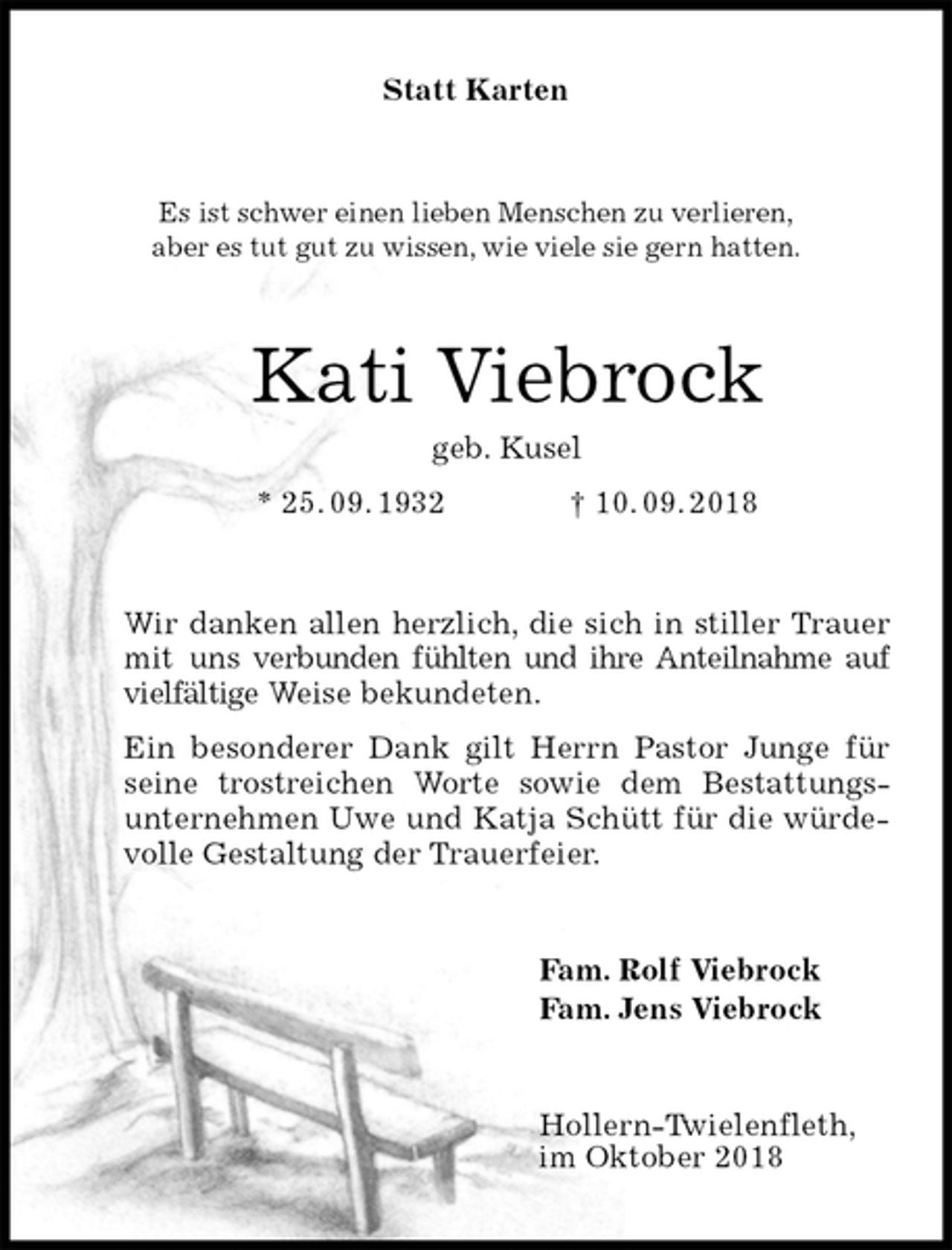 <p>Statt Karten<br />Es ist schwer einen lieben Menschen zu verlieren,<br />aber es tut gut zu wissen, wie viele sie gern hatten.<br />Kati Viebrock<br />geb. Kusel<br />* 25. 09. 1932 † 10. 09. 2018<br />Wir danken allen herzlich, die sich in stiller Trauer mit uns verbunden fühlten und ihre Anteilnahme auf vielfältige Weise bekundeten.<br />Ein besonderer Dank gilt Herrn Pastor Junge für seine trostreichen Worte sowie dem Bestattungs-<br />unternehmen Uwe und Katja Schütt für die würdevolle Gestaltung der Trauerfeier.<br />Fam. Rolf Viebrock<br />Fam. Jens Viebrock<br />Hollern-Twielenfleth,<br />im Oktober 2018</p>