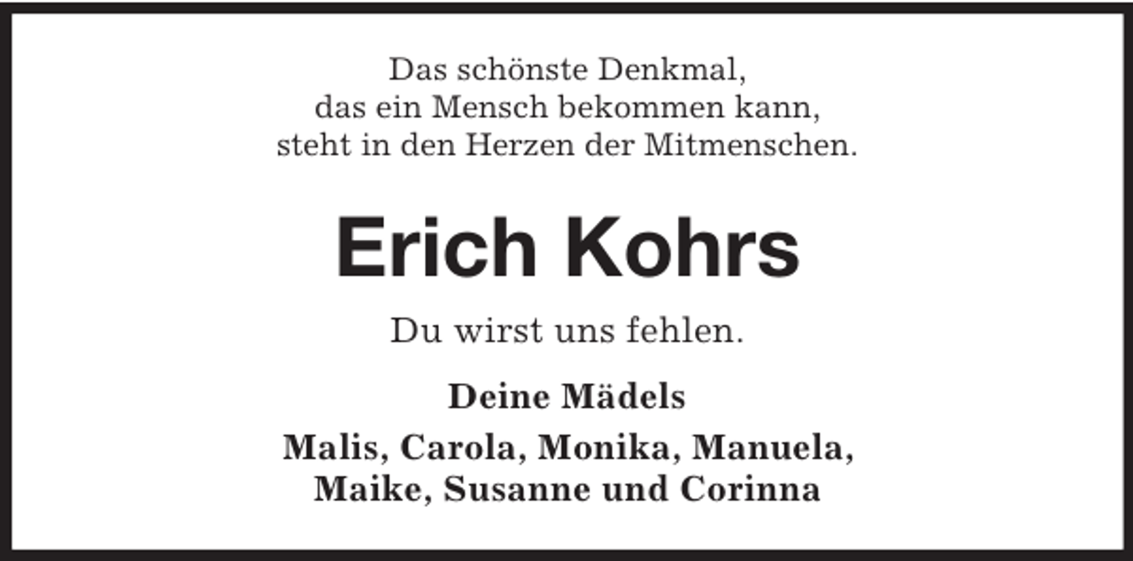 <p>Das schönste Denkmal,<br />das ein Mensch bekommen kann,<br />steht in den Herzen der Mitmenschen.</p><p>Erich Kohrs<br />Du wirst uns fehlen.<br />Deine Mädels<br />Malis, Carola, Monika, Manuela,<br />Maike, Susanne und Corinna</p>