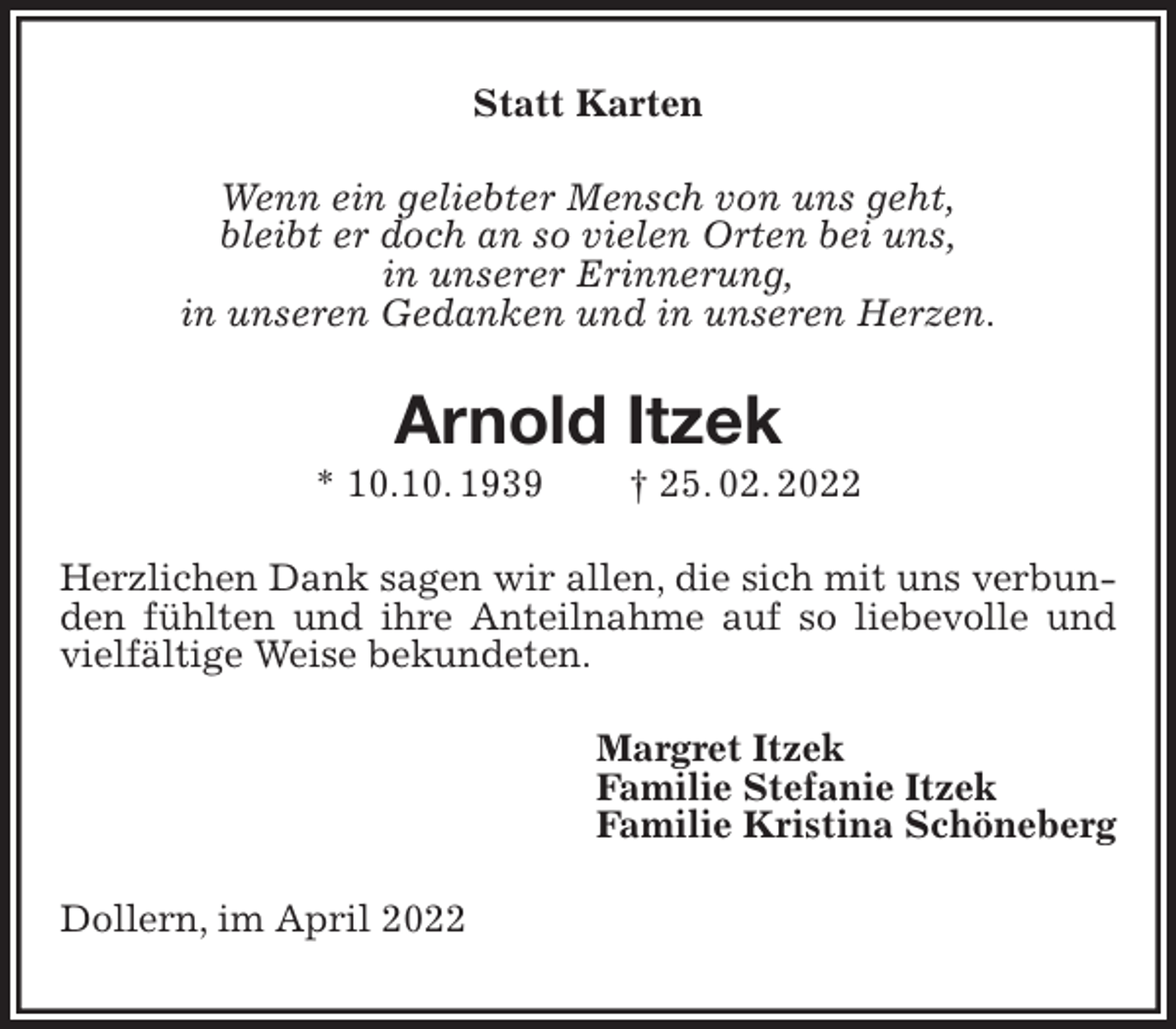 <p>Statt Karten<br />Wenn ein geliebter Mensch von uns geht,<br />bleibt er doch an so vielen Orten bei uns,<br />in unserer Erinnerung,<br />in unseren Gedanken und in unseren Herzen.<br />Arnold Itzek<br />* 10.10. 1939 † 25. 02. 2022<br />Herzlichen Dank sagen wir allen, die sich mit uns verbunden fühlten und ihre Anteilnahme auf so liebevolle und vielfältige Weise bekundeten.<br />Margret Itzek<br />Familie Stefanie Itzek<br />Familie Kristina Schöneberg<br />Dollern, im April 2022</p>