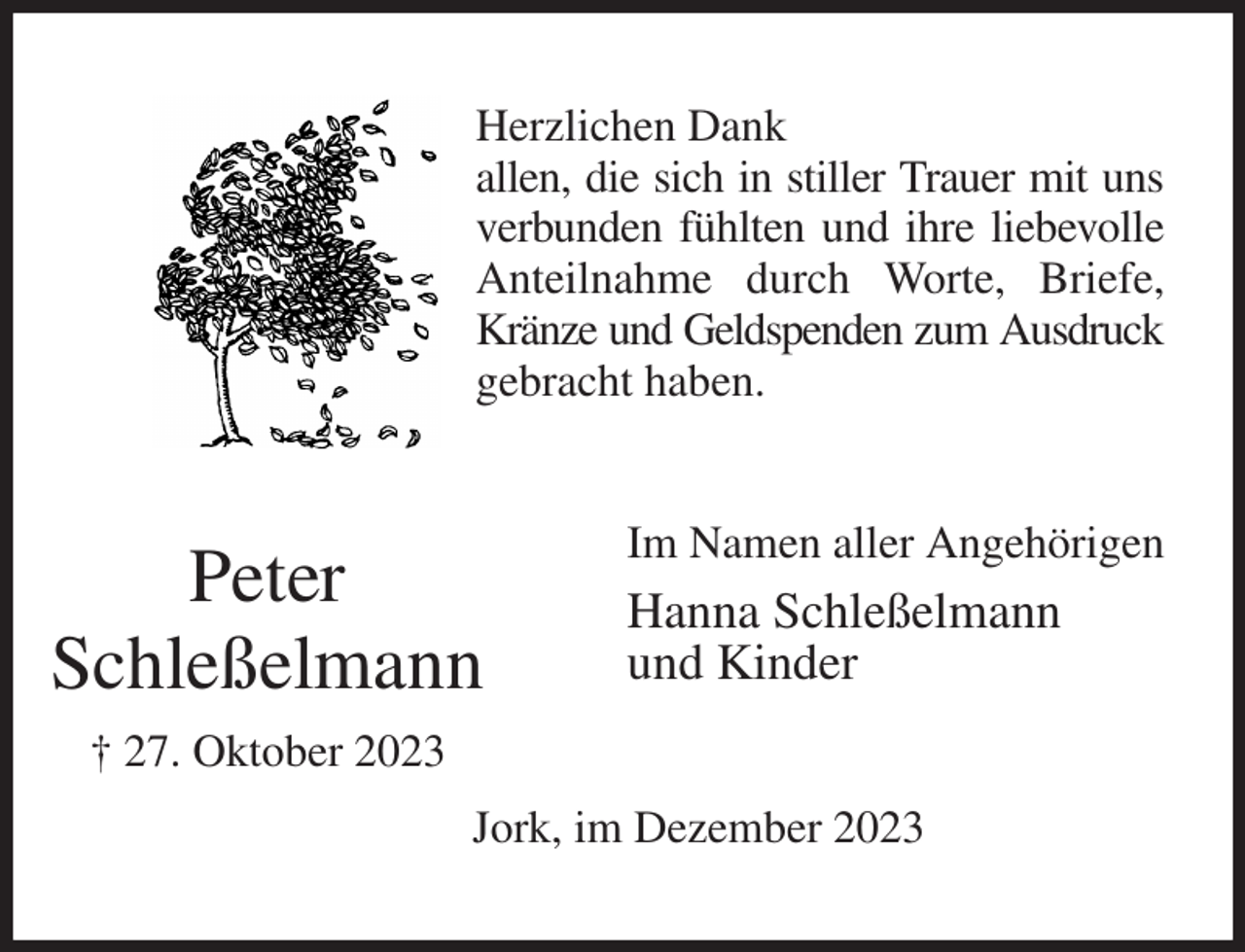 <p>Herzlichen Dank<br />allen, die sich in stiller Trauer mit uns<br />verbunden fühlten und ihre liebevolle<br />Anteilnahme durch Worte, Briefe, Kränze und Geldspenden zum Ausdruck<br />gebracht haben.<br />Im Namen aller Angehörigen<br />Hanna Schleßelmann<br />und Kinder<br />Jork, im Dezember 2023<br />Peter<br />Schleßelmann<br />† 27. Oktober 2023</p>
