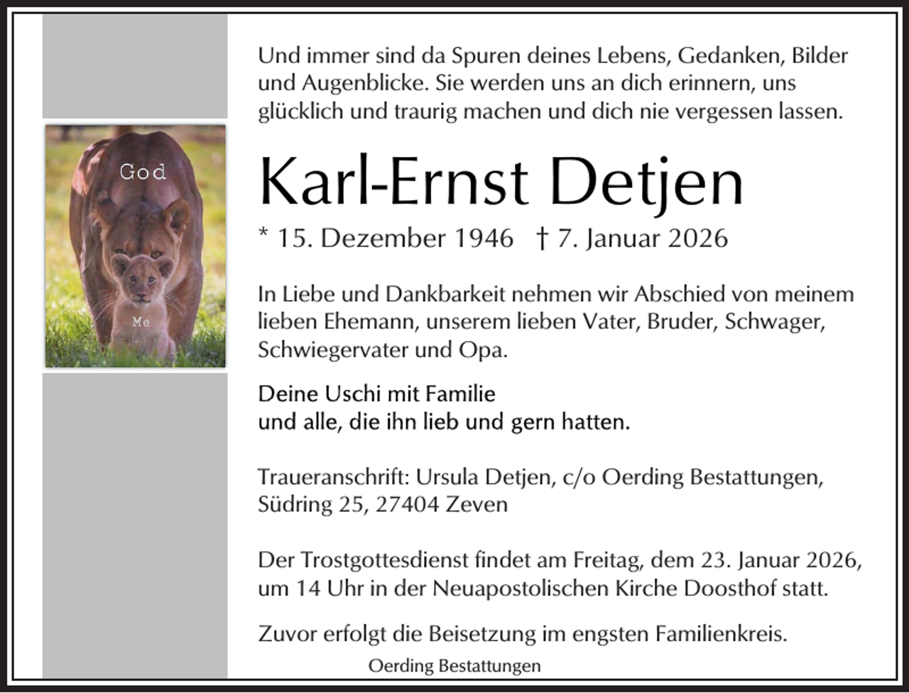 <p>Und immer sind da Spuren deines Lebens, Gedanken, Bilder<br />und Augenblicke. Sie werden uns an dich erinnern, uns<br />glücklich und traurig machen und dich nie vergessen lassen.</p><p>Karl-Ernst Detjen<br />* 15. Dezember 1946 † 7. Januar 2026</p><p>In Liebe und Dankbarkeit nehmen wir Abschied von meinem<br />lieben Ehemann, unserem lieben Vater, Bruder, Schwager,<br />Schwiegervater und Opa.</p><p>Traueranschrift: Ursula Detjen, c/o Oerding Bestattungen,<br />Südring 25, 27404 Zeven<br />Der Trostgottesdienst findet am Freitag, dem 23. Januar 2026,<br />um 14 Uhr in der Neuapostolischen Kirche Doosthof statt.<br />Zuvor erfolgt die Beisetzung im engsten Familienkreis.<br />Oerding Bestattungen</p>