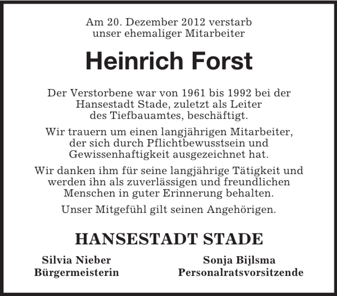 <p>Am 20. Dezember 2012 verstarb<br />unser ehemaliger Mitarbeiter<br />Heinrich Forst<br />Der Verstorbene war von 1961 bis 1992 bei der<br />Hansestadt Stade, zuletzt als Leiter<br />des Tiefbauamtes, beschäftigt.<br />Wir trauern um einen langjährigen Mitarbeiter,<br />der sich durch Pflichtbewusstsein und<br />Gewissenhaftigkeit ausgezeichnet hat.<br />Wir danken ihm für seine langjährige Tätigkeit und werden ihn als zuverlässigen und freundlichen<br />Menschen in guter Erinnerung behalten.<br />Unser Mitgefühl gilt seinen Angehörigen.<br />HANSESTADT STADE<br />Silvia Nieber Sonja Bijlsma<br />Bürgermeisterin Personalratsvorsitzende</p>