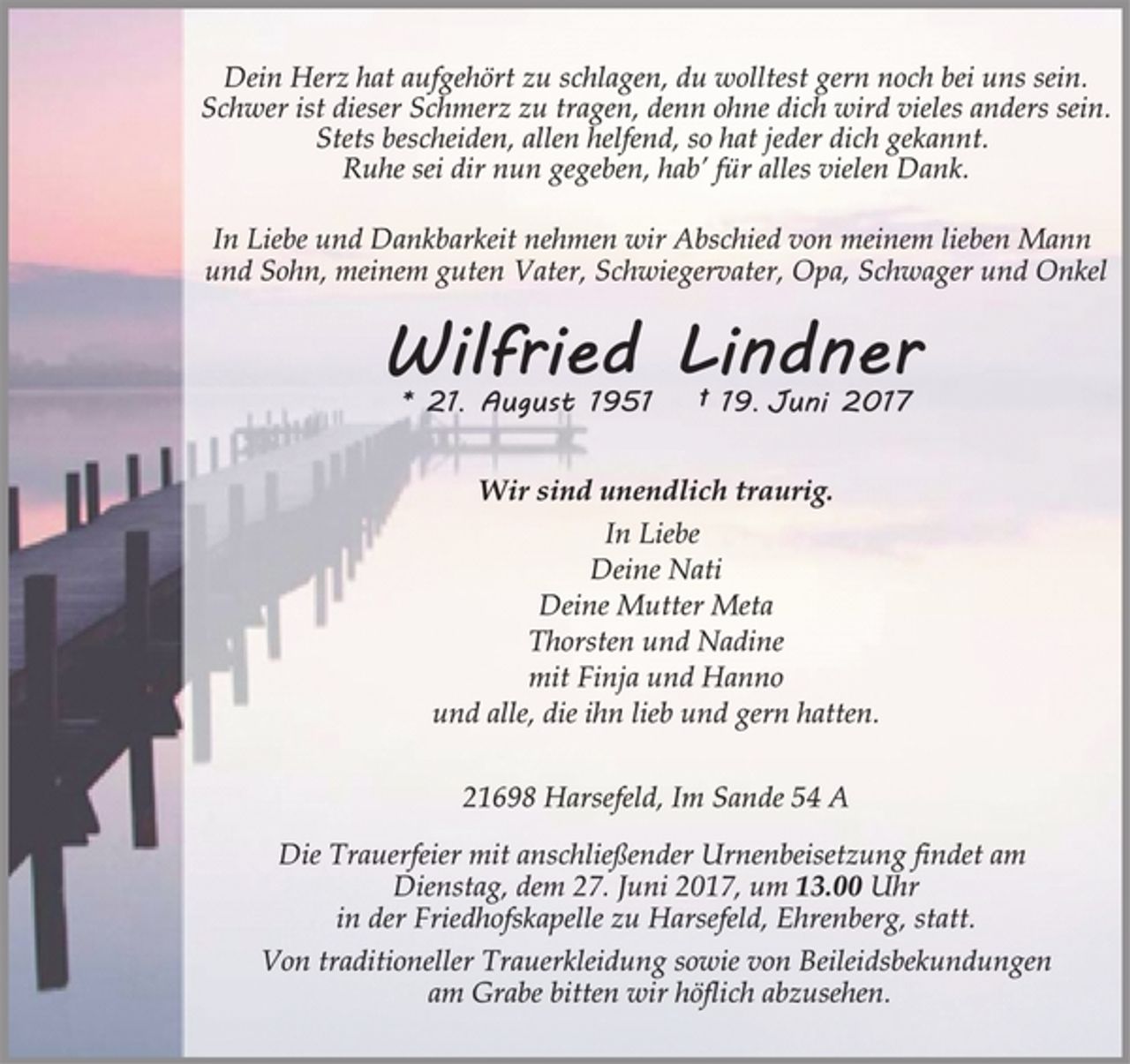 <p>Dein Herz hat aufgehört zu schlagen,<br />du wolltest gern noch bei uns sein.<br />Schwer ist dieser Schmerz zu tragen,<br />denn ohne dich wird vieles anders sein.<br />Stets bescheiden, allen helfend,<br />so hat jeder dich gekannt.<br />Ruhe sei dir nun gegeben,<br />hab‘ für alles vielen Dank.<br />In Liebe und Dankbarkeit nehmen wir Abschied von meinem lieben Mann und Sohn, meinem guten Vater, Schwiegervater, Opa, Schwager und Onkel<br />Wilfried Lindner<br />* 21. August 1951 † 19. Juni 2017<br />Wir sind unendlich traurig.<br />In Liebe<br />Deine Nati<br />Deine Mutter Meta<br />Thorsten und Nadine<br />mit Finja und Hanno<br />und alle, die ihn lieb und gern hatten.<br />21698 Harsefeld, Im Sande 54 A<br />Die Trauerfeier mit anschließender Urnenbeisetzung findet am<br />Dienstag, dem 27. Juni 2017, um 13.00 Uhr<br />in der Friedhofskapelle zu Harsefeld, Ehrenberg, statt.<br />Von traditioneller Trauerkleidung sowie von Beileidsbekundungen<br />am Grabe bitten wir höflich abzusehen.</p>