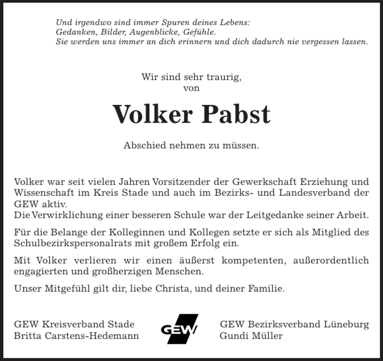 <p>Und irgendwo sind immer Spuren deines Lebens.<br />Gedanken, Bilder, Augenblicke, Gefühle.<br />Sie werden uns immer an dich erinnern und dich dadurch nie vergessen lassen.</p><p>Wir sind sehr traurig,</p><p>von</p><p>Volker Pabst</p><p>Abschied nehmen zu müssen.</p><p>Volker war seit vielen Jahren Vorsitzender der Gewerkschaft Erziehung und Wissenschaft im Kreis Stade und auch im Bezirks- und Landesverband der GEW aktiv.<br />Die Verwirklichung einer besseren Schule war der Leitgedanke seiner Arbeit.</p><p>Für die Belange der Kolleginnen und Kollegen setzte er sich als Mitglied des Schulbezirkspersonalrats mit großem Erfolg ein.</p><p>Mit Volker verlieren wir einen äußerst kompetenten, außerordentlich engagierten und großherzigen Menschen.</p><p>Unser Mitgefühl gilt dir, liebe Christa, und deiner Familie.</p><p>GEW Kreisverband Stade</p><p>Britta Carstens-Hedemann<br />GEW Bezirksverband Lüneburg<br />Gundi Müller</p>