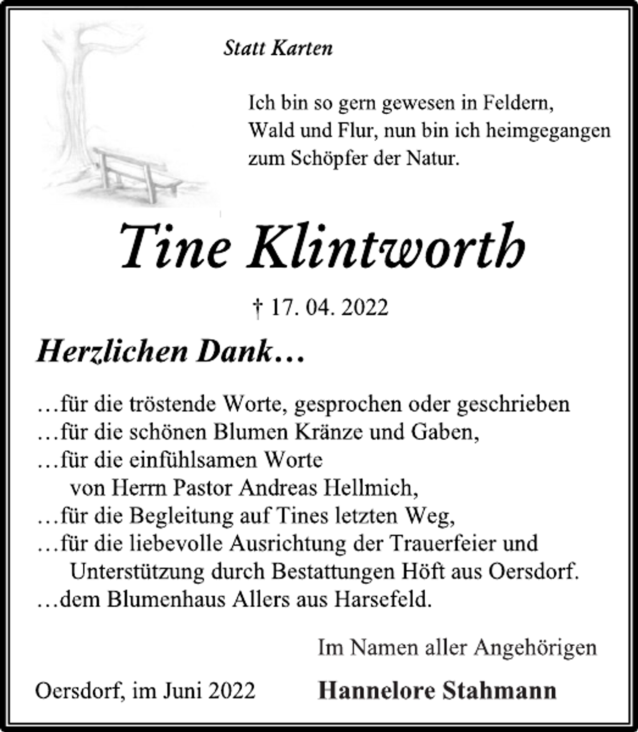<p>Statt Karten<br />Ich bin so gern gewesen in Feldern,<br />Wald und Flur, nun bin ich heimgegangen<br />zum Schöpfer der Natur.<br />Tine Klintworth<br />† 17. 04. 2022<br />Herzlichen Dank…<br />…für die tröstende Worte, gesprochen oder geschrieben<br />…für die schönen Blumen Kränze und Gaben,<br />…für die einfühlsamen Worte<br />von Herrn Pastor Andreas Hellmich,<br />…für die Begleitung auf Tines letzten Weg,<br />…für die liebevolle Ausrichtung der Trauerfeier und<br />Unterstützung durch Bestattungen Höft aus Oersdorf.<br />…dem Blumenhaus Allers aus Harsefeld.<br />Im Namen aller Angehörigen<br />Hannelore Stahmann<br />Oersdorf, im Juni 2022</p>