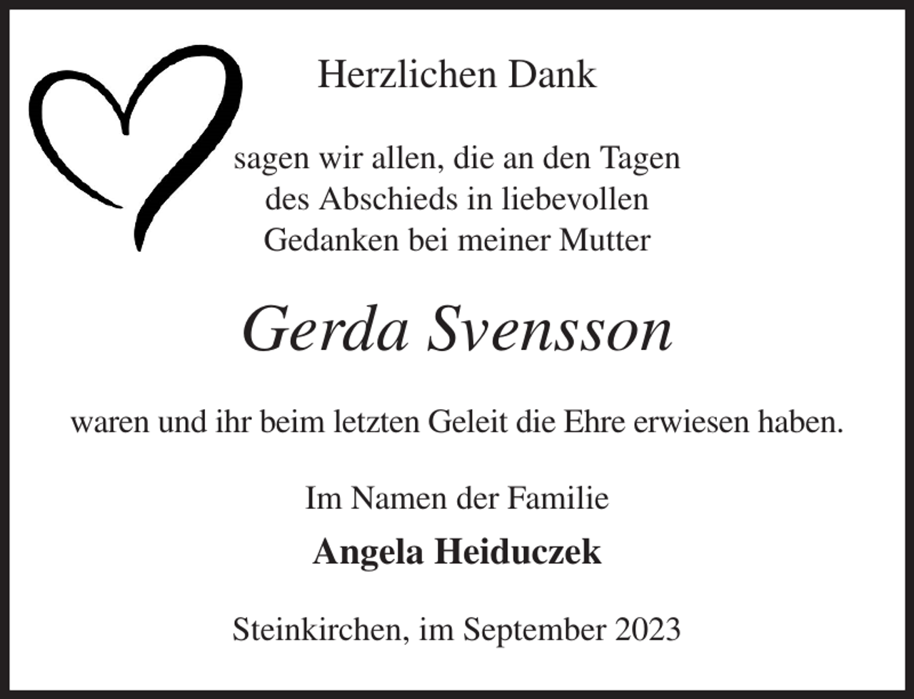 <p>Herzlichen Dank<br />sagen wir allen, die an den Tagen<br />des Abschieds in liebevollen<br />Gedanken bei meiner Mutter<br />Gerda Svensson<br />waren und ihr beim letzten Geleit die Ehre erwiesen haben.<br />Im Namen der Familie<br />Angela Heiduczek<br />Steinkirchen, im September 2023</p>
