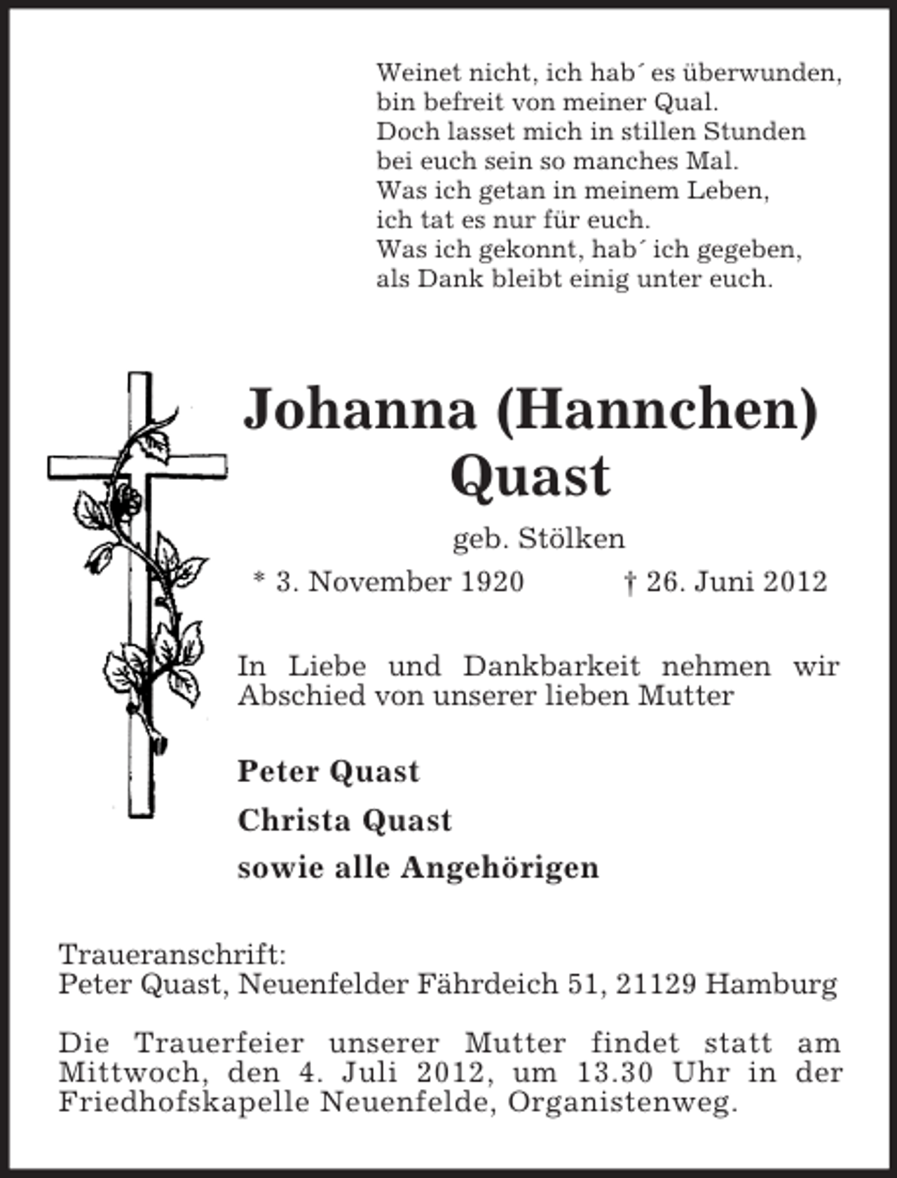 <p>Weinet nicht, ich hab´ es überwunden,<br />bin befreit von meiner Qual.<br />Doch lasset mich in stillen Stunden<br />bei euch sein so manches Mal.<br />Was ich getan in meinem Leben,<br />ich tat es nur für euch.<br />Was ich gekonnt, hab´ ich gegeben,<br />als Dank bleibt einig unter euch.</p><p>Johanna (Hannchen) Quast<br />geb. Stölken<br />* 3. November 1920 † 26. Juni 2012<br />In Liebe und Dankbarkeit nehmen wir<br />Abschied von unserer lieben Mutter</p><p>Peter Quast<br />Christa Quast<br />sowie alle Angehörigen<br />Traueranschrift:<br />Peter Quast, Neuenfelder Fährdeich 51, 21129 Hamburg</p><p>Die Trauerfeier unserer Mutter findet statt am<br />Mittwoch, den 4. Juli 2012, um 13.30 Uhr in der Friedhofskapelle Neuenfelde, Organistenweg.</p>