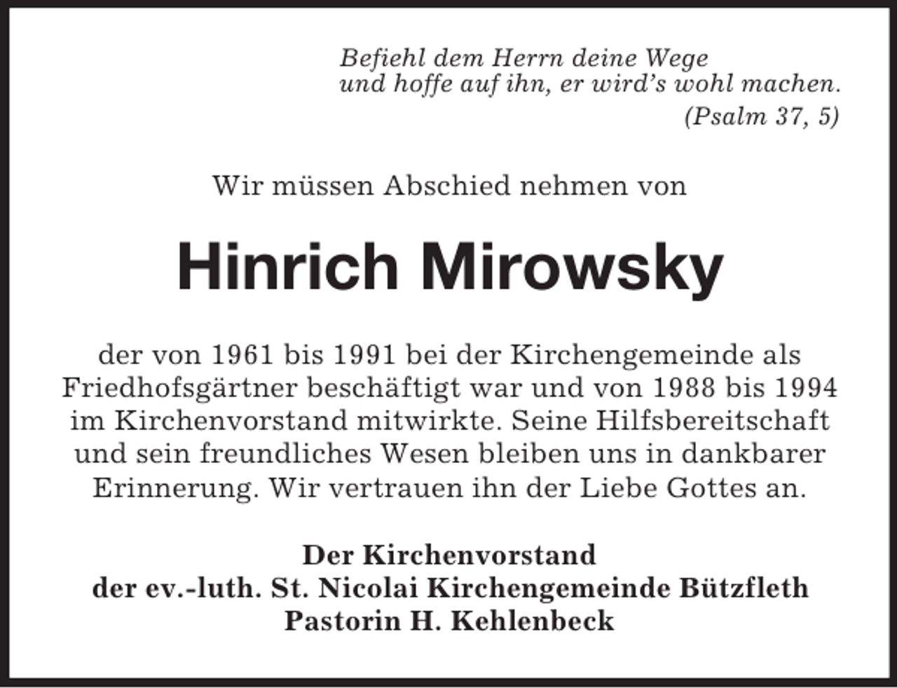<p>Befiehl dem Herrn deine Wege<br />und hoffe auf ihn, er wird’s wohl machen.<br />(Psalm 37, 5)<br />Wir müssen Abschied nehmen von<br />Hinrich Mirowsky<br />der von 1961 bis 1991 bei der Kirchengemeinde als Friedhofsgärtner beschäftigt war und von 1988 bis 1994 im Kirchenvorstand mitwirkte. Seine Hilfsbereitschaft und sein freundliches Wesen bleiben uns in dankbarer Erinnerung. Wir vertrauen ihn der Liebe Gottes an.<br />Der Kirchenvorstand<br />der ev.-luth. St. Nicolai Kirchengemeinde Bützfleth<br />Pastorin H. Kehlenbeck</p>