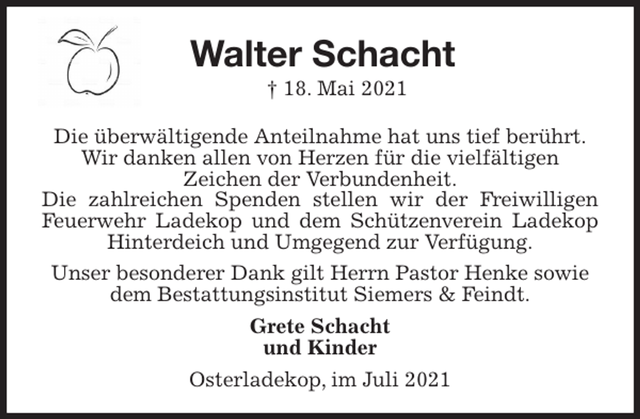 <p>Walter Schacht<br />† 18. Mai 2021<br />Die überwältigende Anteilnahme hat uns tief berührt.<br />Wir danken allen von Herzen für die vielfältigen<br />Zeichen der Verbundenheit.<br />Die zahlreichen Spenden stellen wir der Freiwilligen Feuerwehr Ladekop und dem Schützenverein Ladekop Hinterdeich und Umgegend zur Verfügung.<br />Unser besonderer Dank gilt Herrn Pastor Henke sowie<br />dem Bestattungsinstitut Siemers &amp; Feindt.<br />Grete Schacht<br />und Kinder<br />Osterladekop, im Juli 2021</p>