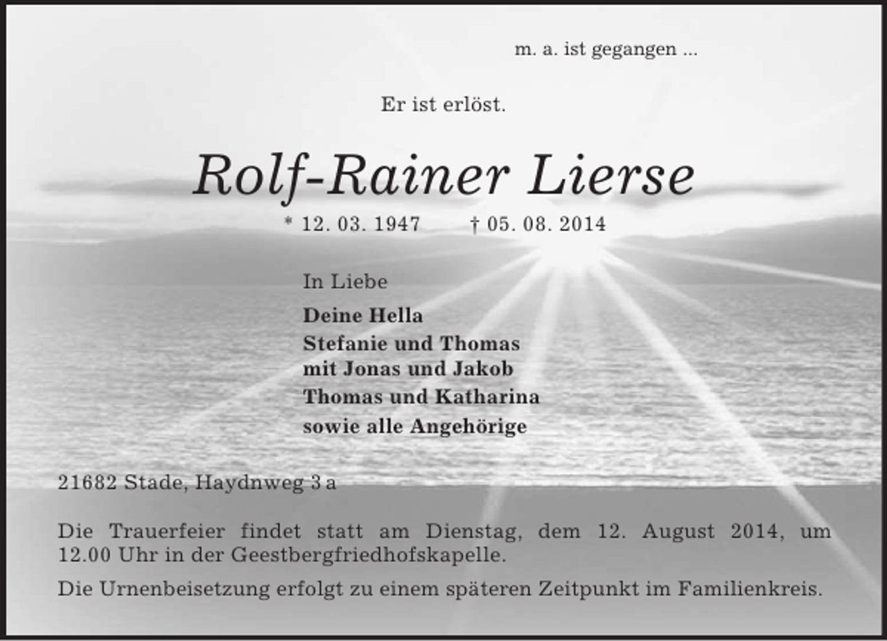 <p>m. a. ist gegangen ...<br />Er ist erlöst.<br />Rolf-Rainer Lierse<br />* 12. 03. 1947 † 05. 08. 2014<br />In Liebe<br />Deine Hella<br />Stefanie und Thomas<br />mit Jonas und Jakob<br />Thomas und Katharina<br />sowie alle Angehörige<br />21682 Stade, Haydnweg 3 a<br />Die Trauerfeier findet statt am Dienstag, dem 12. August 2014, um<br />12.00 Uhr in der Geestbergfriedhofskapelle.<br />Die Urnenbeisetzung erfolgt zu einem späteren Zeitpunkt im Familienkreis.</p>