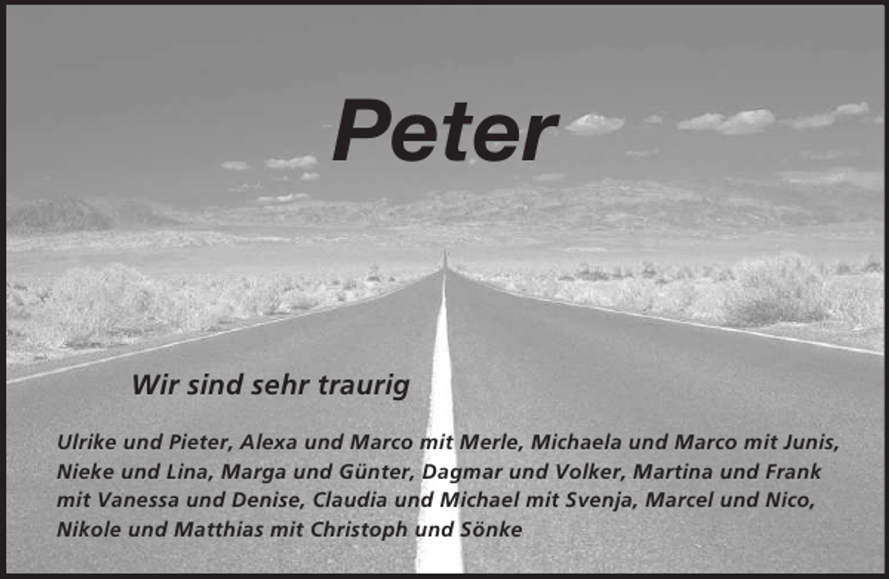 <p>Peter</p><p>Wir sind sehr traurig</p><p>Ulrike und Pieter, Alexa und Marco mit Merle, Michaela und Marco mit Junis,<br />Nieke und Lina, Marga und Günter, Dagmar und Volker, Martina und Frank<br />mit Vanessa und Denise, Claudia und Michael mit Svenja, Marcel und Nico,<br />Nikole und Matthias mit Christoph und Sönke</p>