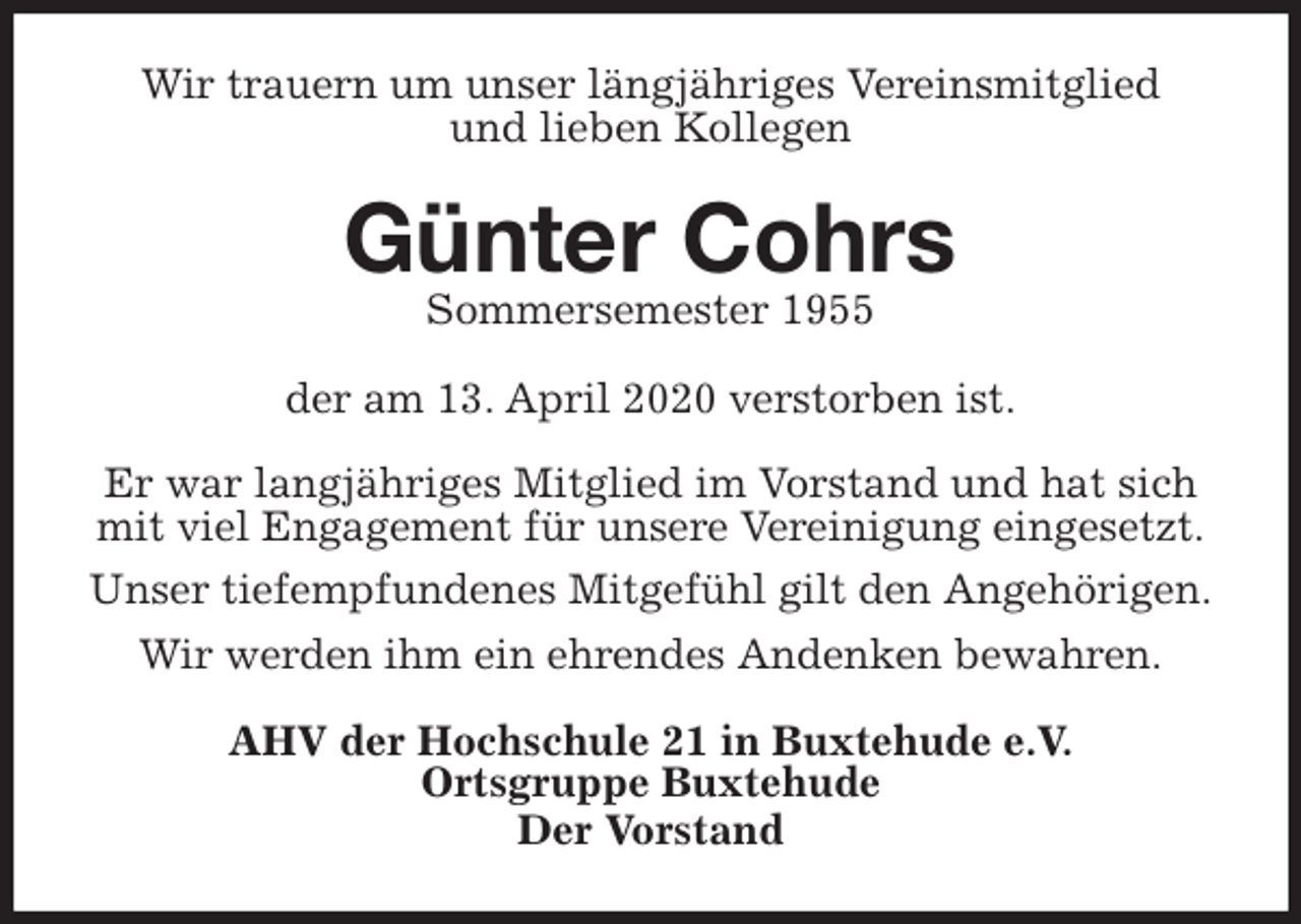 <p>Wir trauern um unser längjähriges Vereinsmitglied<br />und lieben Kollegen<br />Günter Cohrs<br />Sommersemester 1955<br />der am 13. April 2020 verstorben ist.</p>
<p>Er war langjähriges Mitglied im Vorstand und hat sich mit viel Engagement für unsere Vereinigung eingesetzt.<br />Unser tiefempfundenes Mitgefühl gilt den Angehörigen.<br />Wir werden ihm ein ehrendes Andenken bewahren.<br />AHV der Hochschule 21 in Buxtehude e.V.<br />Ortsgruppe Buxtehude<br />Der Vorstand</p>