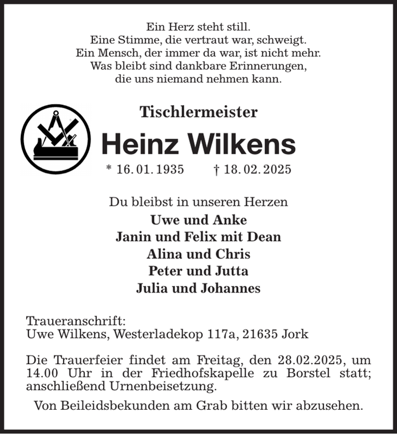 <p>Ein Herz steht still.<br />Eine Stimme, die vertraut war, schweigt.<br />Ein Mensch, der immer da war, ist nicht mehr.<br />Was bleibt sind dankbare Erinnerungen,<br />die uns niemand nehmen kann.<br />Tischlermeister<br />Heinz Wilkens<br />* 16. 01. 1935 † 18. 02. 2025<br />Du bleibst in unseren Herzen<br />Uwe und Anke<br />Janin und Felix mit Dean<br />Alina und Chris<br />Peter und Jutta<br />Julia und Johannes<br />Traueranschrift:<br />Uwe Wilkens, Westerladekop 117a, 21635 Jork</p><p>Die Trauerfeier findet am Freitag, den 28.02.2025, um 14.00 Uhr in der Friedhofskapelle zu Borstel statt;<br />anschließend Urnenbeisetzung.<br />Von Beileidsbekunden am Grab bitten wir abzusehen.</p>