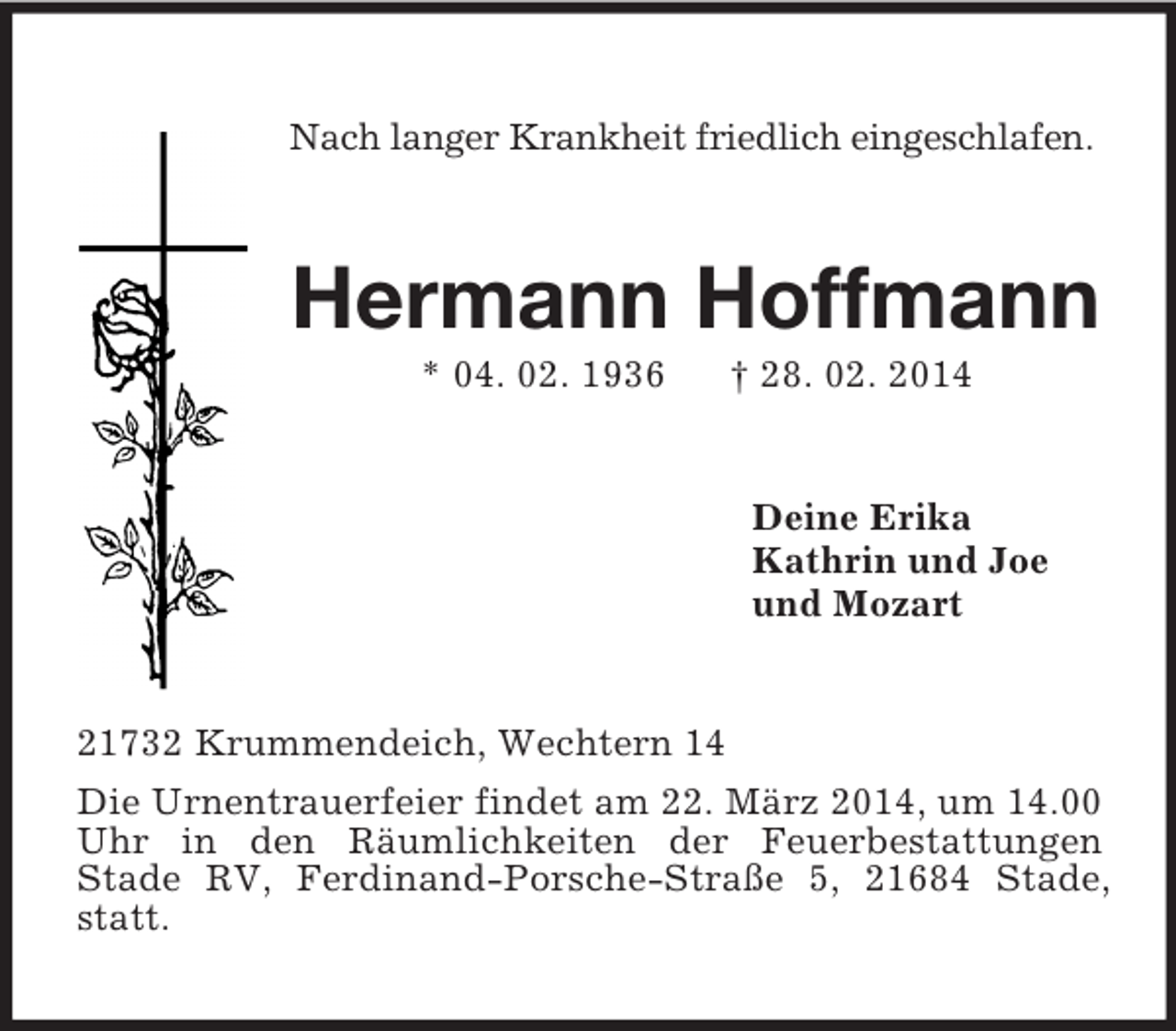 <p>Nach langer Krankheit friedlich eingeschlafen.<br />Hermann Hoffmann<br />* 04. 02. 1936 † 28. 02. 2014<br />Deine Erika<br />Kathrin und Joe<br />und Mozart<br />21732 Krummendeich, Wechtern 14<br />Die Urnentrauerfeier findet am 22. März 2014, um 14.00 Uhr in den Räumlichkeiten der Feuerbestattungen<br />Stade RV, Ferdinand-Porsche-Straße 5, 21684 Stade, statt.</p>