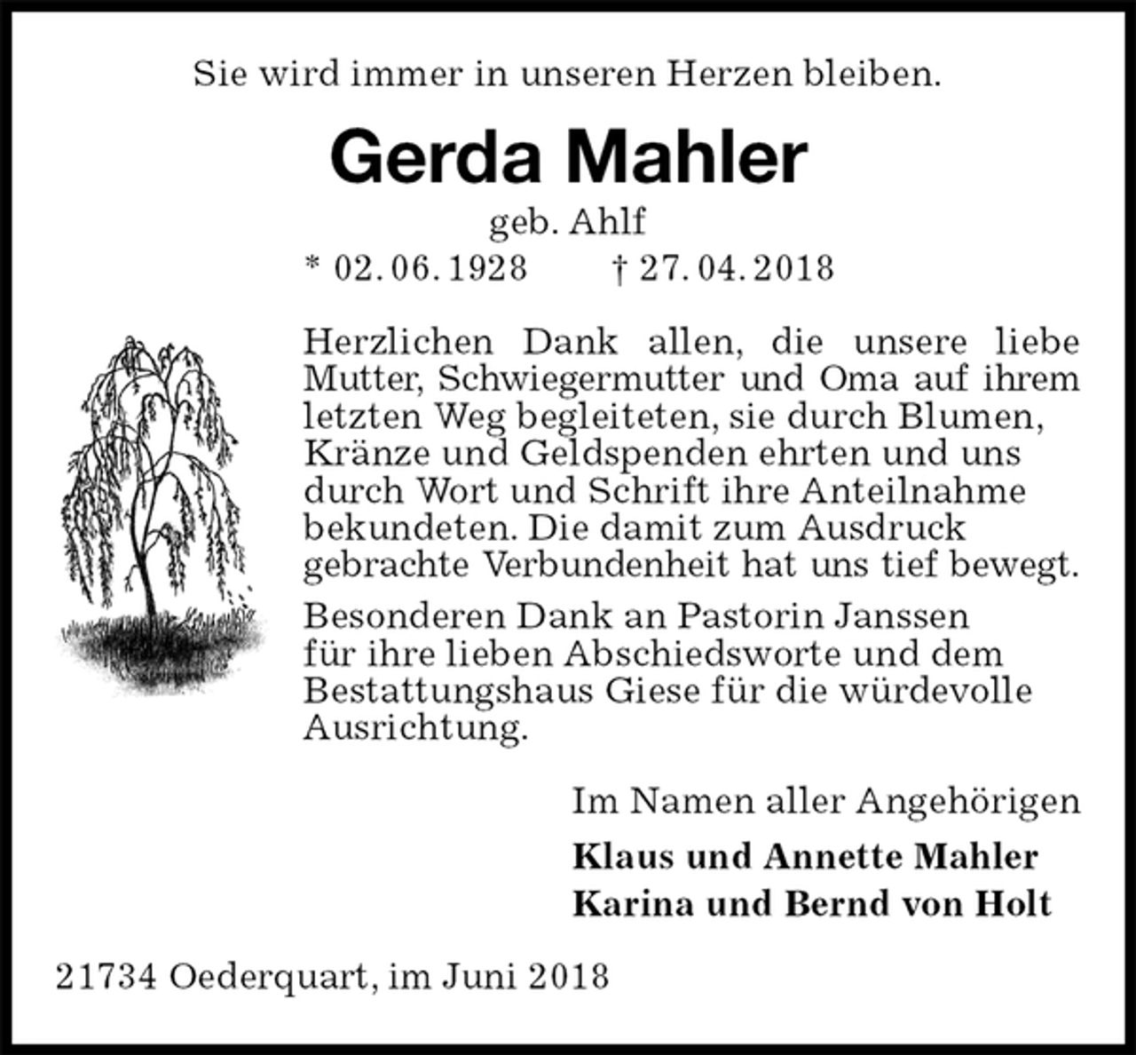<p>Sie wird immer in unseren Herzen bleiben.<br />Gerda Mahler<br />geb. Ahlf<br />* 02. 06. 1928 † 27. 04. 2018<br />Herzlichen Dank allen, die unsere liebe Mutter, Schwiegermutter und Oma auf ihrem letzten Weg begleiteten, sie durch Blumen,<br />Kränze und Geldspenden ehrten und uns<br />durch Wort und Schrift ihre Anteilnahme<br />bekundeten. Die damit zum Ausdruck<br />gebrachte Verbundenheit hat uns tief bewegt.<br />Besonderen Dank an Pastorin Janssen<br />für ihre lieben Abschiedsworte und dem<br />Bestattungshaus Giese für die würdevolle<br />Ausrichtung.<br />Im Namen aller Angehörigen<br />Klaus und Annette Mahler<br />Karina und Bernd von Holt<br />21734 Oederquart, im Juni 2018</p>
