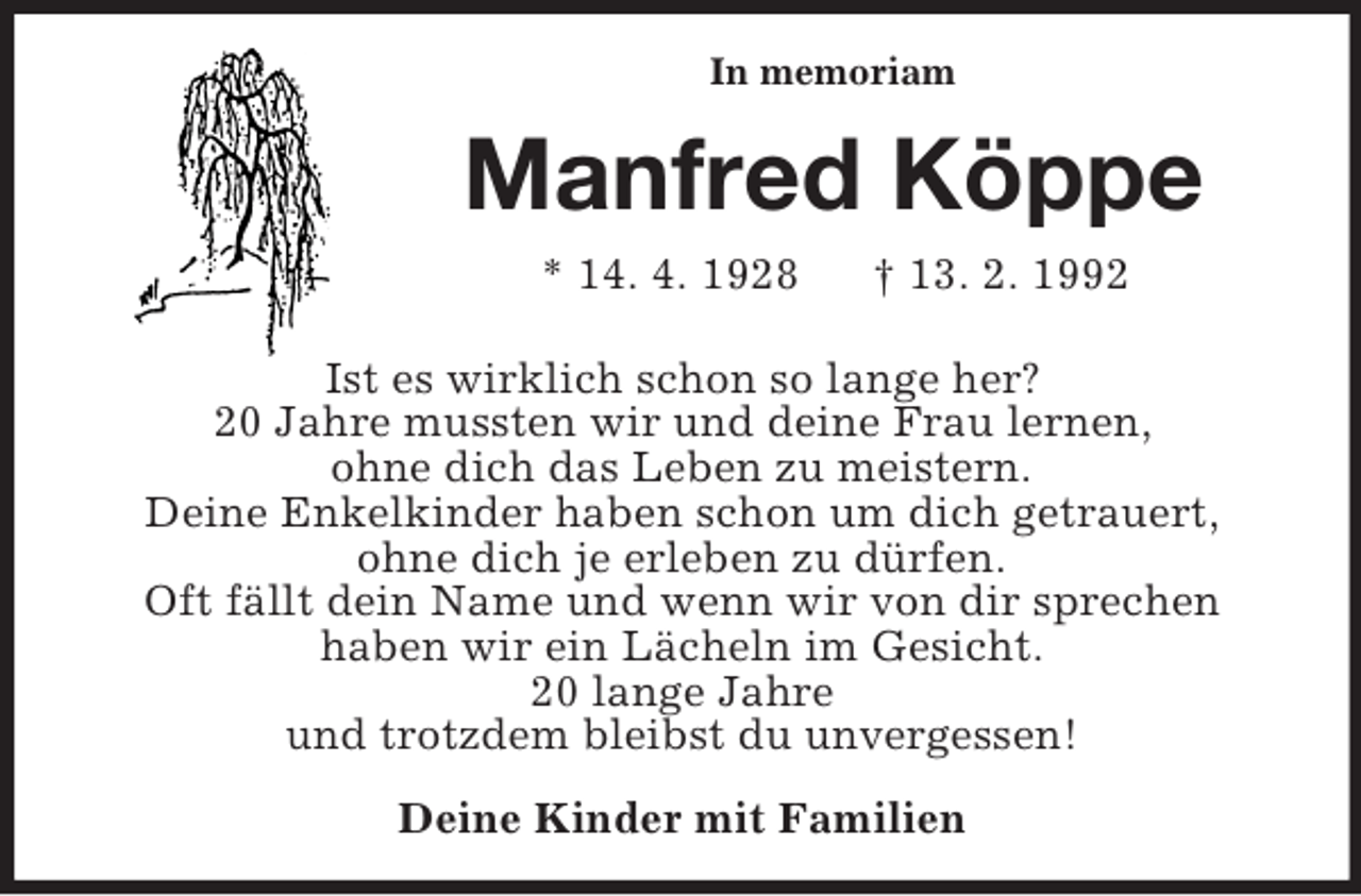 <p>In memoriam</p><p>Manfred Köppe<br />* 14. 4. 1928</p><p>† 13. 2. 1992</p><p>Ist es wirklich schon so lange her?<br />20 Jahre mussten wir und deine Frau lernen,<br />ohne dich das Leben zu meistern.<br />Deine Enkelkinder haben schon um dich getrauert,<br />ohne dich je erleben zu dürfen.<br />Oft fällt dein Name und wenn wir von dir sprechen<br />haben wir ein Lächeln im Gesicht.<br />20 lange Jahre<br />und trotzdem bleibst du unvergessen!<br />Deine Kinder mit Familien</p>