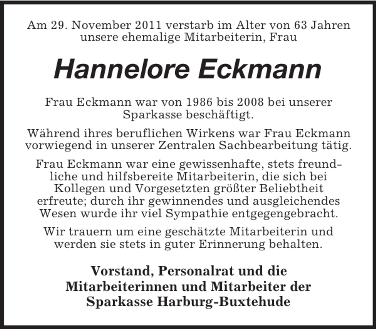 <p>Am 29. November 2011 verstarb im Alter von 63 Jahren<br />unsere ehemalige Mitarbeiterin, Frau</p><p>Hannelore Eckmann<br />Frau Eckmann war von 1986 bis 2008 bei unserer<br />Sparkasse beschäftigt.<br />Während ihres beruflichen Wirkens war Frau Eckmann<br />vorwiegend in unserer Zentralen Sachbearbeitung tätig.<br />Frau Eckmann war eine gewissenhafte, stets freundliche und hilfsbereite Mitarbeiterin, die sich bei<br />Kollegen und Vorgesetzten größter Beliebtheit<br />erfreute; durch ihr gewinnendes und ausgleichendes<br />Wesen wurde ihr viel Sympathie entgegengebracht.<br />Wir trauern um eine geschätzte Mitarbeiterin und<br />werden sie stets in guter Erinnerung behalten.</p><p>Vorstand, Personalrat und die<br />Mitarbeiterinnen und Mitarbeiter der<br />Sparkasse Harburg-Buxtehude</p>