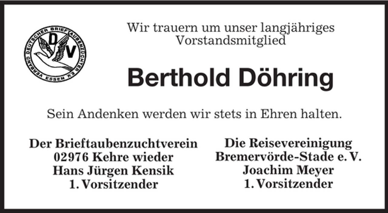 <p>Wir trauern um unser langjähriges<br />Vorstandsmitglied</p><p>Berthold Döhring<br />Sein Andenken werden wir stets in Ehren halten.<br />Der Brieftaubenzuchtverein<br />02976 Kehre wieder<br />Hans Jürgen Kensik<br />1. Vorsitzender</p><p>Die Reisevereinigung<br />Bremervörde-Stade e. V.<br />Joachim Meyer<br />1. Vorsitzender</p>
