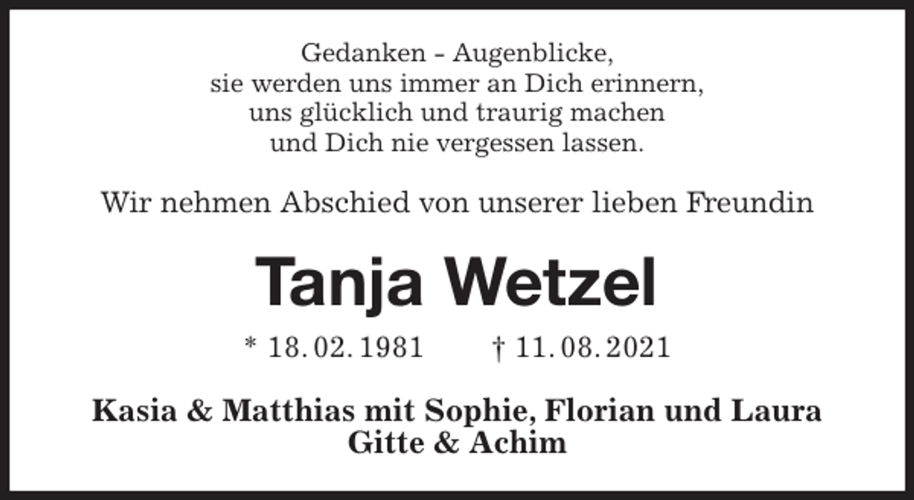 <p>Gedanken - Augenblicke,<br />sie werden uns immer an Dich erinnern,<br />uns glücklich und traurig machen<br />und Dich nie vergessen lassen.<br />Wir nehmen Abschied von unserer lieben Freundin<br />Tanja Wetzel<br />* 18. 02. 1981 † 11. 08. 2021<br />Kasia &amp; Matthias mit Sophie, Florian und Laura<br />Gitte &amp; Achim</p>