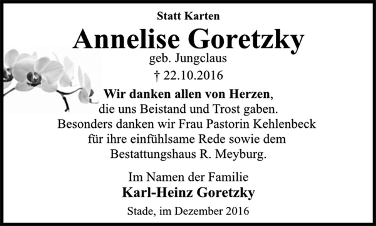 <p>Statt Karten<br />Annelise Goretzky<br />geb. Jungclaus<br />† 22.10.2016<br />Wir danken allen von Herzen,<br />die uns Beistand und Trost gaben.<br />Besonders danken wir Frau Pastorin Kehlenbeck<br />für ihre einfühlsame Rede sowie dem<br />Bestattungshaus R. Meyburg.<br />Im Namen der Familie<br />Karl-Heinz Goretzky<br />Stade, im Dezember 2016</p>