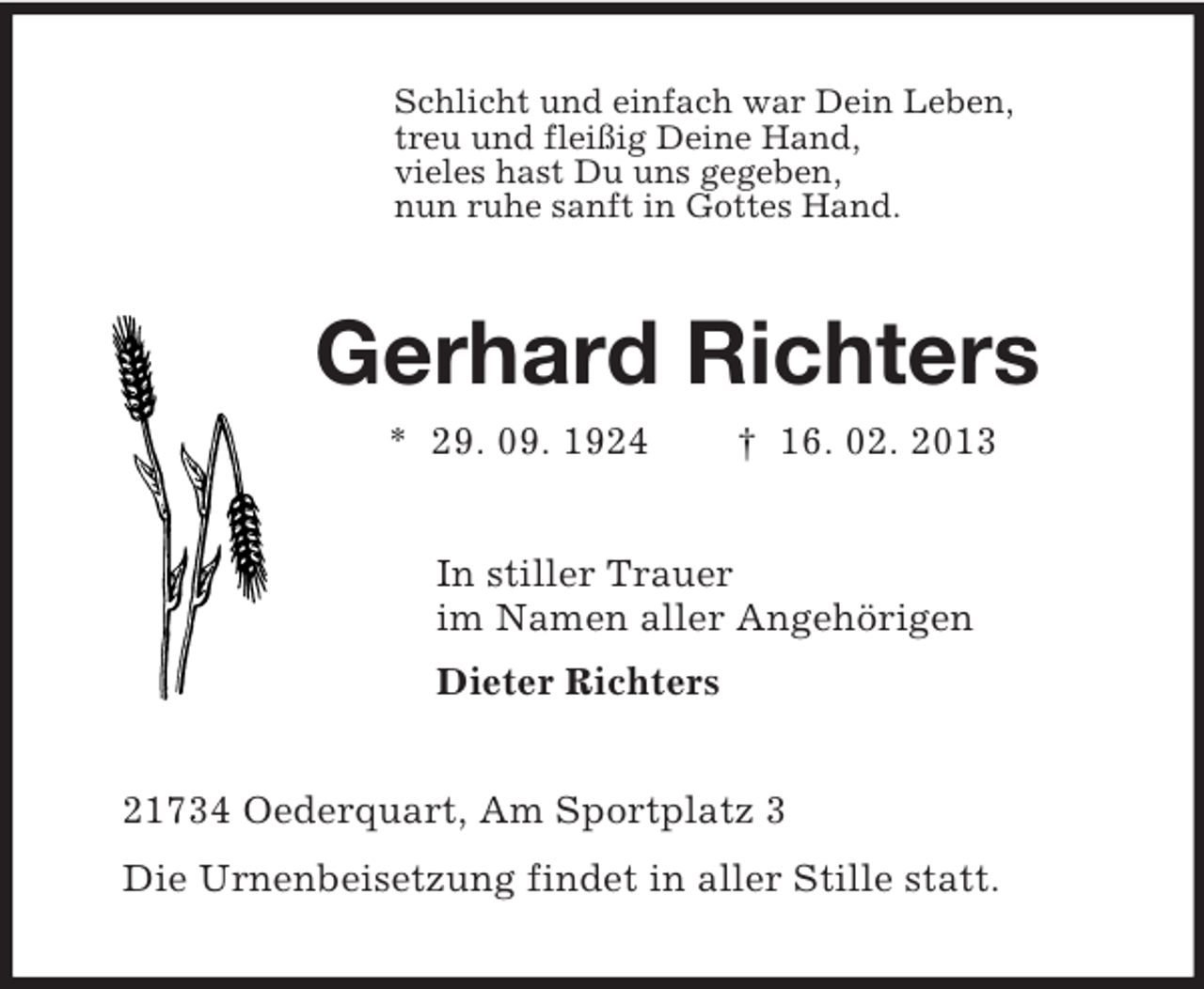 <p>Schlicht und einfach war Dein Leben,<br />treu und fleißig Deine Hand,<br />vieles hast Du uns gegeben,<br />nun ruhe sanft in Gottes Hand.<br />Gerhard Richters<br />* 29. 09. 1924 † 16. 02. 2013<br />In stiller Trauer<br />im Namen aller Angehörigen<br />Dieter Richters<br />21734 Oederquart, Am Sportplatz 3<br />Die Urnenbeisetzung findet in aller Stille statt.</p>