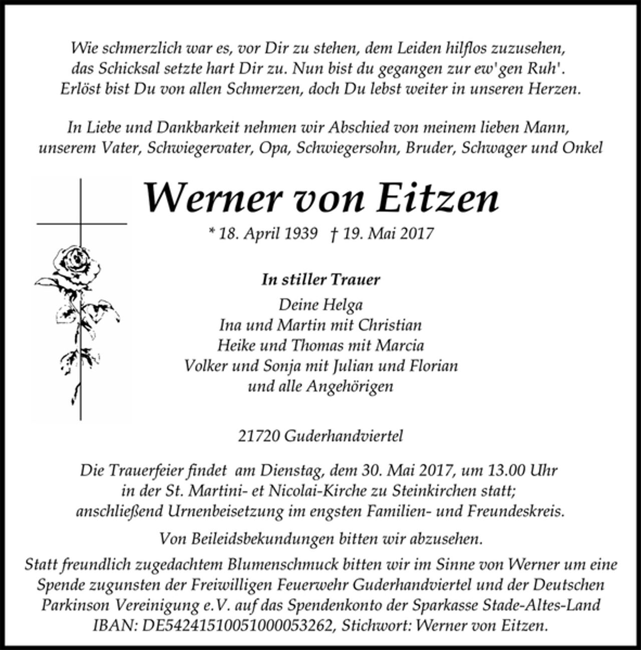 <p>Wie schmerzlich war es, vor Dir zu stehen, dem Leiden hilflos zuzusehen,<br />das Schicksal setzte hart Dir zu. Nun bist du gegangen zur ew'gen Ruh'.<br />Erlöst bist Du von allen Schmerzen, doch Du lebst weiter in unseren Herzen.<br />In Liebe und Dankbarkeit nehmen wir Abschied von meinem lieben Mann,<br />unserem Vater, Schwiegervater, Opa, Schwiegersohn, Bruder, Schwager und Onkel<br />Werner von Eitzen<br />* 18. April 1939 † 19. Mai 2017<br />In stiller Trauer<br />Deine Helga<br />Ina und Martin mit Christian<br />Heike und Thomas mit Marcia<br />Volker und Sonja mit Julian und Florian<br />und alle Angehörigen<br />21720 Guderhandviertel<br />Die Trauerfeier findet am Dienstag, dem 30. Mai 2017, um 13.00 Uhr<br />in der St. Martini- et Nicolai-Kirche zu Steinkirchen statt;<br />anschließend Urnenbeisetzung im engsten Familien- und Freundeskreis.<br />Von Beileidsbekundungen bitten wir abzusehen.<br />Statt freundlich zugedachtem Blumenschmuck bitten wir im Sinne von Werner um eine<br />Spende zugunsten der Freiwilligen Feuerwehr Guderhandviertel und der Deutschen<br />Parkinson Vereinigung e.V. auf das Spendenkonto der Sparkasse Stade-Altes-Land<br />IBAN: DE54241510051000053262, Stichwort: Werner von Eitzen.</p>