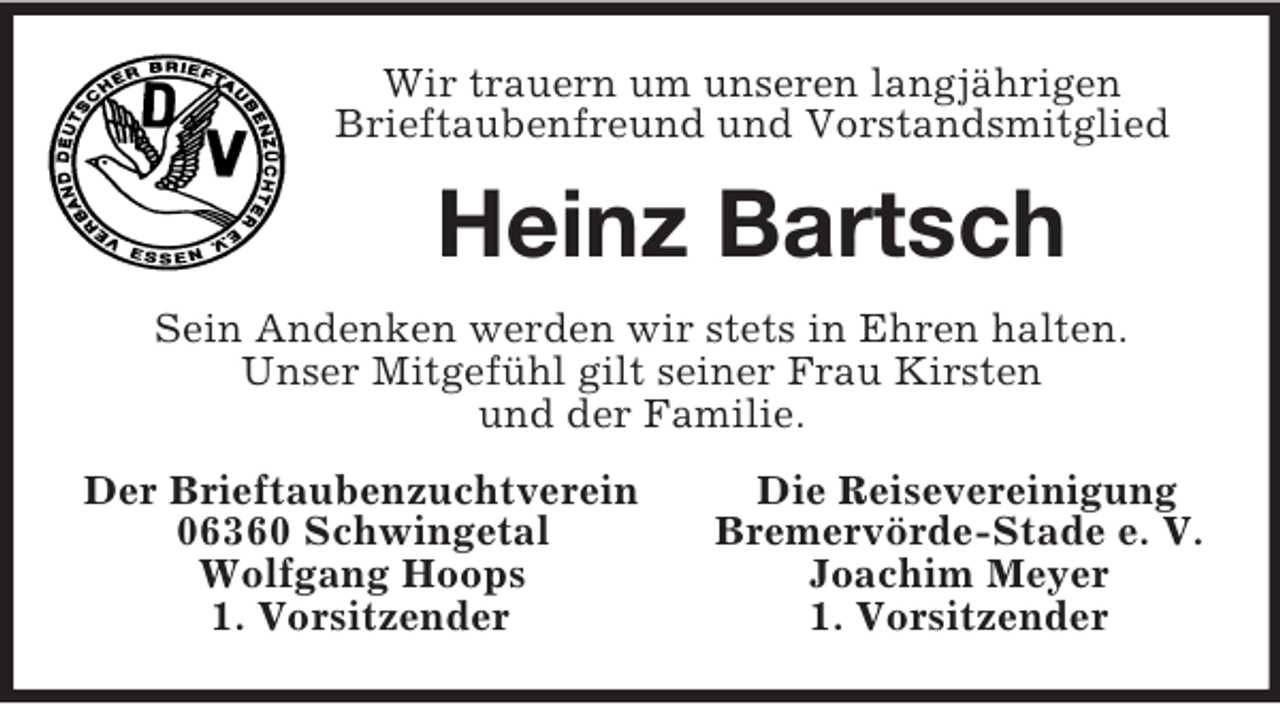<p>Wir trauern um unseren langjährigen<br />Brieftaubenfreund und Vorstandsmitglied<br />Heinz Bartsch<br />Sein Andenken werden wir stets in Ehren halten.<br />Unser Mitgefühl gilt seiner Frau Kirsten<br />und der Familie.<br />Der Brieftaubenzuchtverein Die Reisevereinigung<br />06360 Schwingetal Bremervörde-Stade e. V.<br />Wolfgang Hoops Joachim Meyer<br />1. Vorsitzender 1. Vorsitzender</p>