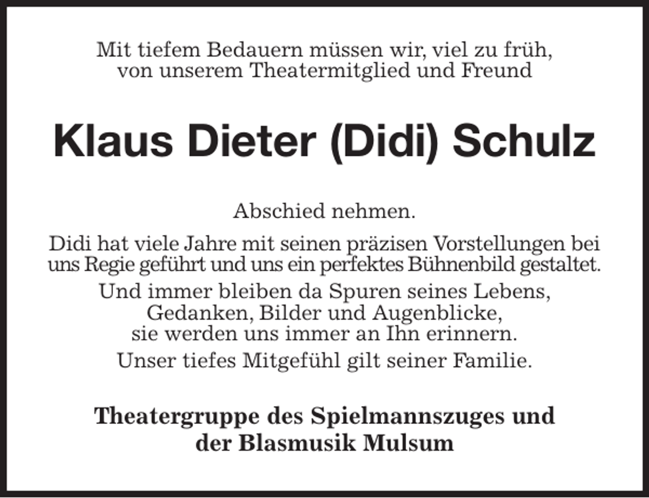 <p>Mit tiefem Bedauern müssen wir, viel zu früh,<br />von unserem Theatermitglied und Freund<br />Klaus Dieter (Didi) Schulz<br />Abschied nehmen.<br />Didi hat viele Jahre mit seinen präzisen Vorstellungen bei<br />uns Regie geführt und uns ein perfektes Bühnenbild gestaltet.<br />Und immer bleiben da Spuren seines Lebens,<br />Gedanken, Bilder und Augenblicke,<br />sie werden uns immer an Ihn erinnern.<br />Unser tiefes Mitgefühl gilt seiner Familie.<br />Theatergruppe des Spielmannszuges und<br />der Blasmusik Mulsum</p>