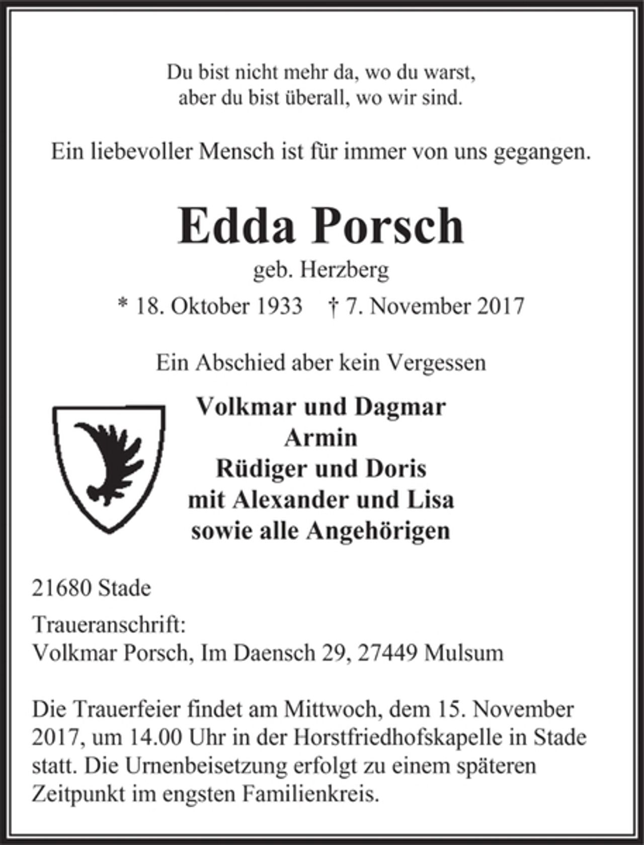 <p>Du bist nicht mehr da, wo du warst,<br />aber du bist überall, wo wir sind.<br />Ein liebevoller Mensch ist für immer von uns gegangen.<br />Edda Porsch<br />geb. Herzberg<br />* 18. Oktober 1933 † 7. November 2017<br />Ein Abschied aber kein Vergessen<br />Volkmar und Dagmar<br />Armin<br />Rüdiger und Doris<br />mit Alexander und Lisa<br />sowie alle Angehörigen<br />21680 Stade<br />Traueranschrift:<br />Volkmar Porsch, Im Daensch 29, 27449 Mulsum<br />Die Trauerfeier findet am Mittwoch, dem 15. November 2017, um 14.00 Uhr in der Horstfriedhofskapelle in Stade statt. Die Urnenbeisetzung erfolgt zu einem späteren Zeitpunkt im engsten Familienkreis.</p>