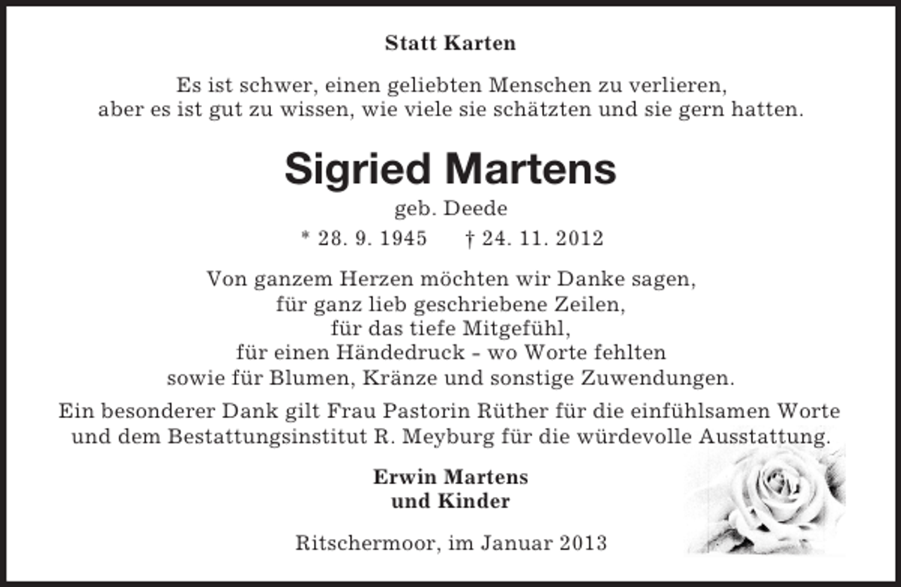 <p>Statt Karten<br />Es ist schwer, einen geliebten Menschen zu verlieren,<br />aber es ist gut zu wissen, wie viele sie schätzten und sie gern hatten.<br />Sigried Martens<br />geb. Deede<br />* 28. 9. 1945 † 24. 11. 2012<br />Von ganzem Herzen möchten wir Danke sagen,<br />für ganz lieb geschriebene Zeilen,<br />für das tiefe Mitgefühl,<br />für einen Händedruck - wo Worte fehlten<br />sowie für Blumen, Kränze und sonstige Zuwendungen.<br />Ein besonderer Dank gilt Frau Pastorin Rüther für die einfühlsamen Worte und dem Bestattungsinstitut R. Meyburg für die würdevolle Ausstattung.<br />Erwin Martens<br />und Kinder<br />Ritschermoor, im Januar 2013</p>